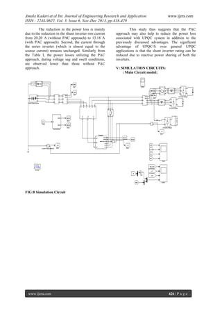 Amala Kadari et al Int. Journal of Engineering Research and Application
ISSN : 2248-9622, Vol. 3, Issue 6, Nov-Dec 2013, pp.418-429
The reduction in the power loss is mainly
due to the reduction in the shunt inverter rms current
from 20.20 A (without PAC approach) to 13.18 A
(with PAC approach). Second, the current through
the series inverter (which is almost equal to the
source current) remains unchanged. Similarly from
the Table I, the power losses utilizing the PAC
approach, during voltage sag and swell conditions,
are observed lower than those without PAC
approach.

www.ijera.com

This study thus suggests that the PAC
approach may also help to reduce the power loss
associated with UPQC system in addition to the
previously discussed advantages. The significant
advantage of UPQC-S over general UPQC
applications is that the shunt inverter rating can be
reduced due to reactive power sharing of both the
inverters.
V: SIMULATION CIRCUITS:
: Main Circuit model:

FIG:8 Simulation Circuit

www.ijera.com

426 | P a g e

 