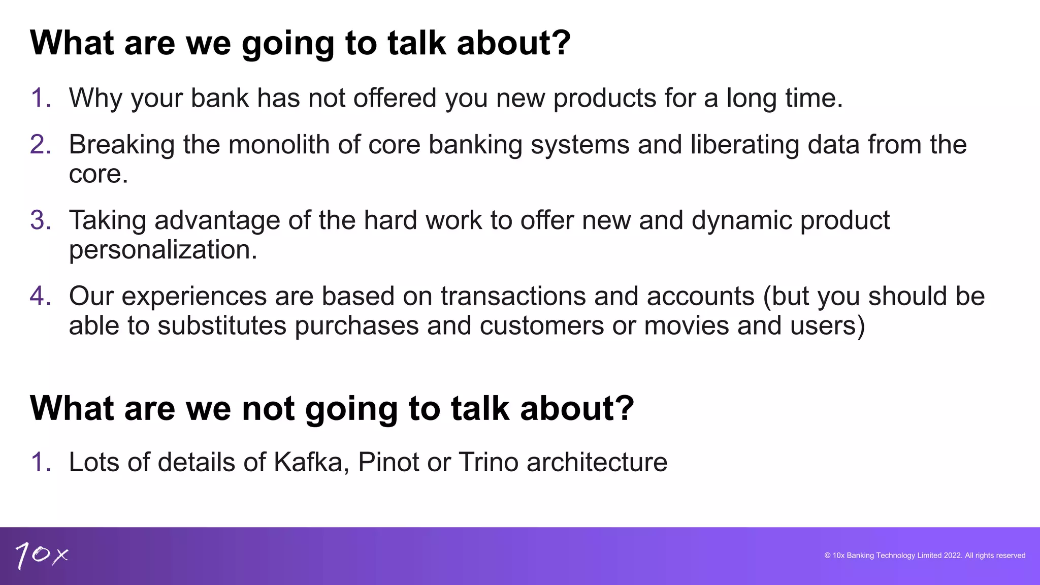 © 10x Banking Technology Limited 2022. All rights reserved
1. Why your bank has not offered you new products for a long time.
2. Breaking the monolith of core banking systems and liberating data from the
core.
3. Taking advantage of the hard work to offer new and dynamic product
personalization.
4. Our experiences are based on transactions and accounts (but you should be
able to substitutes purchases and customers or movies and users)
What are we going to talk about?
What are we not going to talk about?
1. Lots of details of Kafka, Pinot or Trino architecture
 