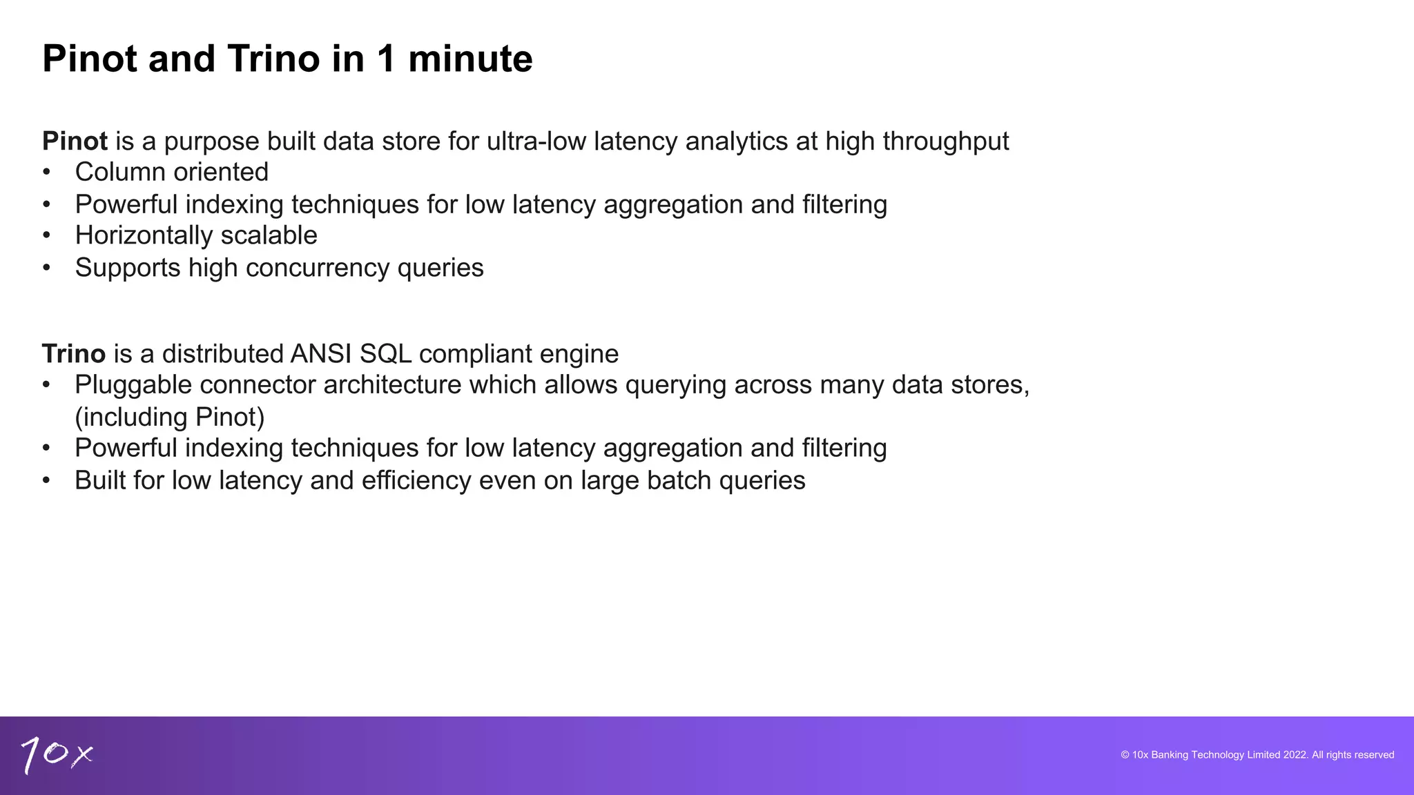 © 10x Banking Technology Limited 2022. All rights reserved
Pinot and Trino in 1 minute
Pinot is a purpose built data store for ultra-low latency analytics at high throughput
• Column oriented
• Powerful indexing techniques for low latency aggregation and filtering
• Horizontally scalable
• Supports high concurrency queries
Trino is a distributed ANSI SQL compliant engine
• Pluggable connector architecture which allows querying across many data stores,
(including Pinot)
• Powerful indexing techniques for low latency aggregation and filtering
• Built for low latency and efficiency even on large batch queries
 