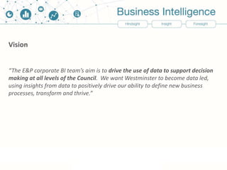Vision
“The E&P corporate BI team’s aim is to drive the use of data to support decision
making at all levels of the Council. We want Westminster to become data led,
using insights from data to positively drive our ability to define new business
processes, transform and thrive.”
 