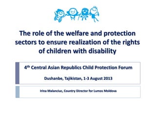 The role of the welfare and protection
sectors to ensure realization of the rights
of children with disability
4th Central Asian Republics Child Protection Forum
Dushanbe, Tajikistan, 1-3 August 2013
Irina Malanciuc, Country Director for Lumos Moldova
 