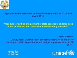 Approved by the resolution of the Government of RT No.232 dated
May 3, 2010
Procedure for setting and payment of state benefits to children aged
under 16 infected with human immunodeficiency virus (HIV).
Saadi Mirzoev,
Deputy head, Department of economic affairs, head of unit for
planning of public expenditures and budget implementation, MLSP
of RT
 