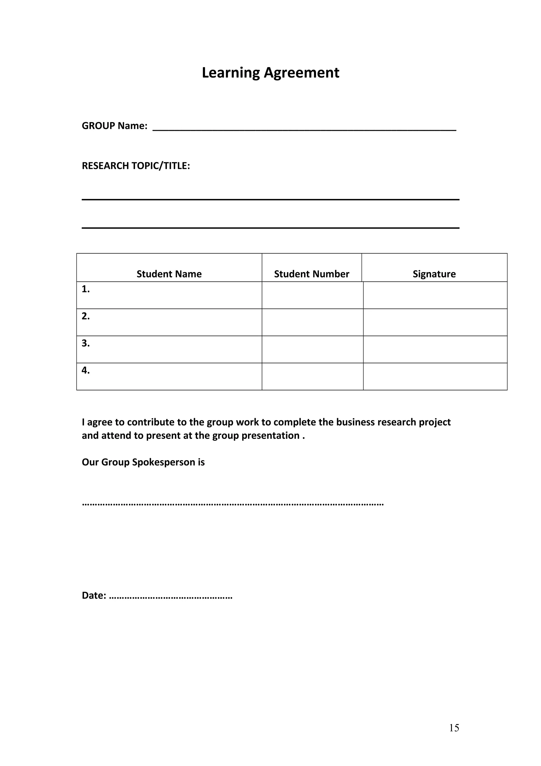 Learning Agreement
GROUP Name: ________________________________________________________
RESEARCH TOPIC/TITLE:
Student Name Student Number Signature
1.
2.
3.
4.
I agree to contribute to the group work to complete the business research project
and attend to present at the group presentation .
Our Group Spokesperson is
………………………………………………………………………………………………………
Date: …………………………………………
15
 
