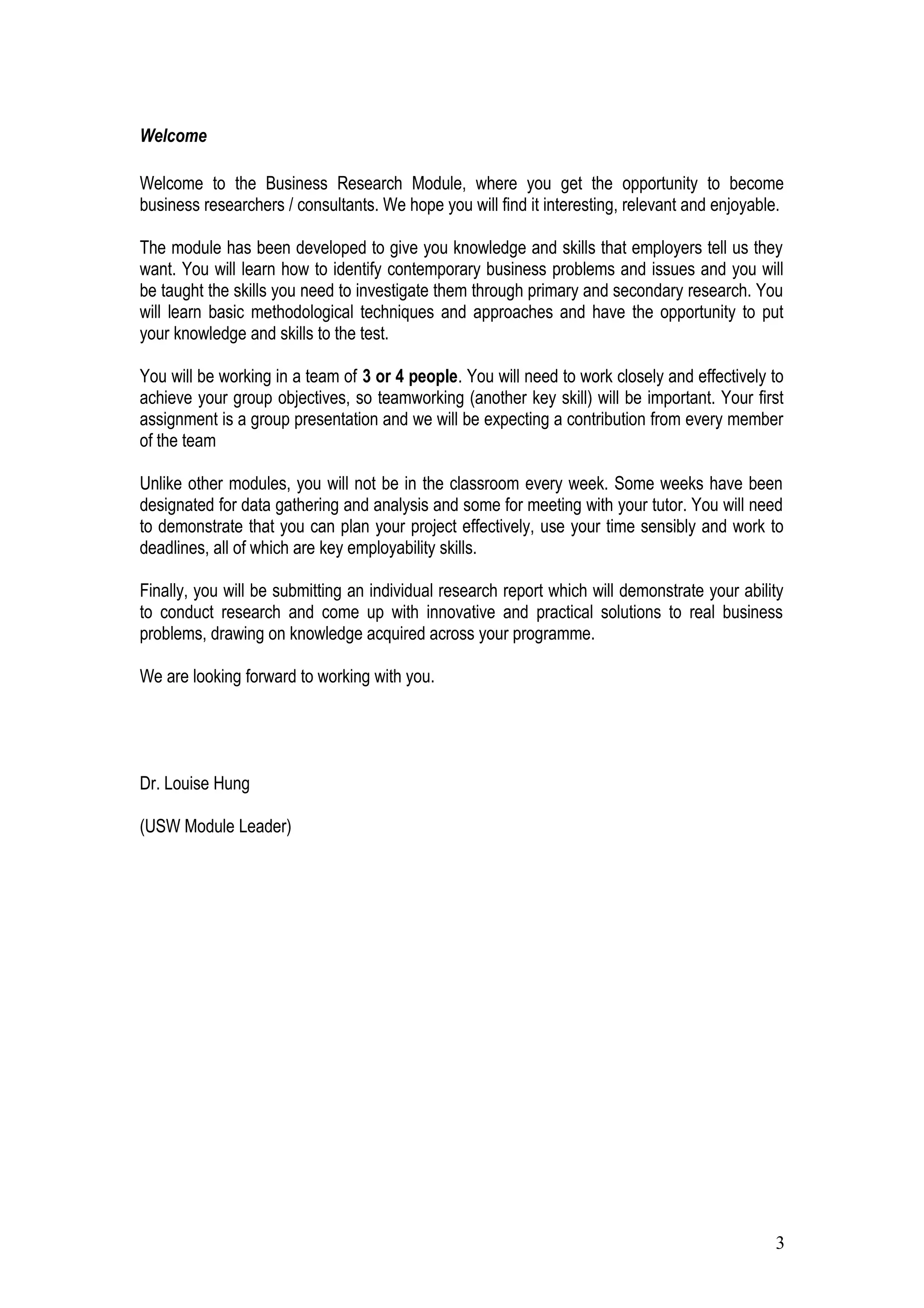 Welcome
Welcome to the Business Research Module, where you get the opportunity to become
business researchers / consultants. We hope you will find it interesting, relevant and enjoyable.
The module has been developed to give you knowledge and skills that employers tell us they
want. You will learn how to identify contemporary business problems and issues and you will
be taught the skills you need to investigate them through primary and secondary research. You
will learn basic methodological techniques and approaches and have the opportunity to put
your knowledge and skills to the test.
You will be working in a team of 3 or 4 people. You will need to work closely and effectively to
achieve your group objectives, so teamworking (another key skill) will be important. Your first
assignment is a group presentation and we will be expecting a contribution from every member
of the team
Unlike other modules, you will not be in the classroom every week. Some weeks have been
designated for data gathering and analysis and some for meeting with your tutor. You will need
to demonstrate that you can plan your project effectively, use your time sensibly and work to
deadlines, all of which are key employability skills.
Finally, you will be submitting an individual research report which will demonstrate your ability
to conduct research and come up with innovative and practical solutions to real business
problems, drawing on knowledge acquired across your programme.
We are looking forward to working with you.
Dr. Louise Hung
(USW Module Leader)
3
 