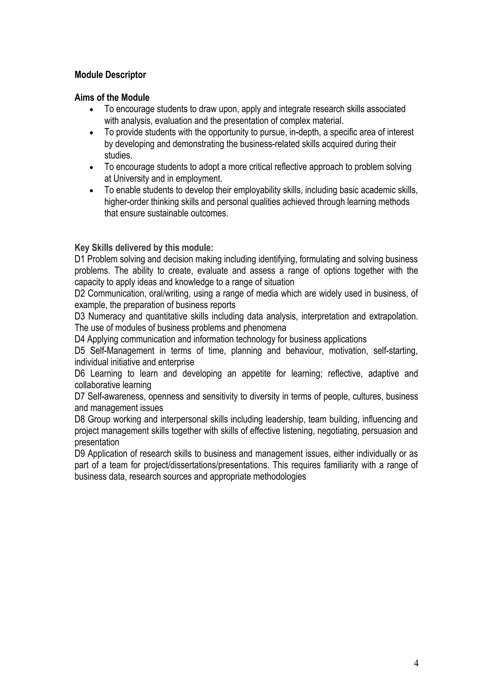 Module Descriptor
Aims of the Module
• To encourage students to draw upon, apply and integrate research skills associated
with analysis, evaluation and the presentation of complex material.
• To provide students with the opportunity to pursue, in-depth, a specific area of interest
by developing and demonstrating the business-related skills acquired during their
studies.
• To encourage students to adopt a more critical reflective approach to problem solving
at University and in employment.
• To enable students to develop their employability skills, including basic academic skills,
higher-order thinking skills and personal qualities achieved through learning methods
that ensure sustainable outcomes.
Key Skills delivered by this module:
D1 Problem solving and decision making including identifying, formulating and solving business
problems. The ability to create, evaluate and assess a range of options together with the
capacity to apply ideas and knowledge to a range of situation
D2 Communication, oral/writing, using a range of media which are widely used in business, of
example, the preparation of business reports
D3 Numeracy and quantitative skills including data analysis, interpretation and extrapolation.
The use of modules of business problems and phenomena
D4 Applying communication and information technology for business applications
D5 Self-Management in terms of time, planning and behaviour, motivation, self-starting,
individual initiative and enterprise
D6 Learning to learn and developing an appetite for learning; reflective, adaptive and
collaborative learning
D7 Self-awareness, openness and sensitivity to diversity in terms of people, cultures, business
and management issues
D8 Group working and interpersonal skills including leadership, team building, influencing and
project management skills together with skills of effective listening, negotiating, persuasion and
presentation
D9 Application of research skills to business and management issues, either individually or as
part of a team for project/dissertations/presentations. This requires familiarity with a range of
business data, research sources and appropriate methodologies
4
 