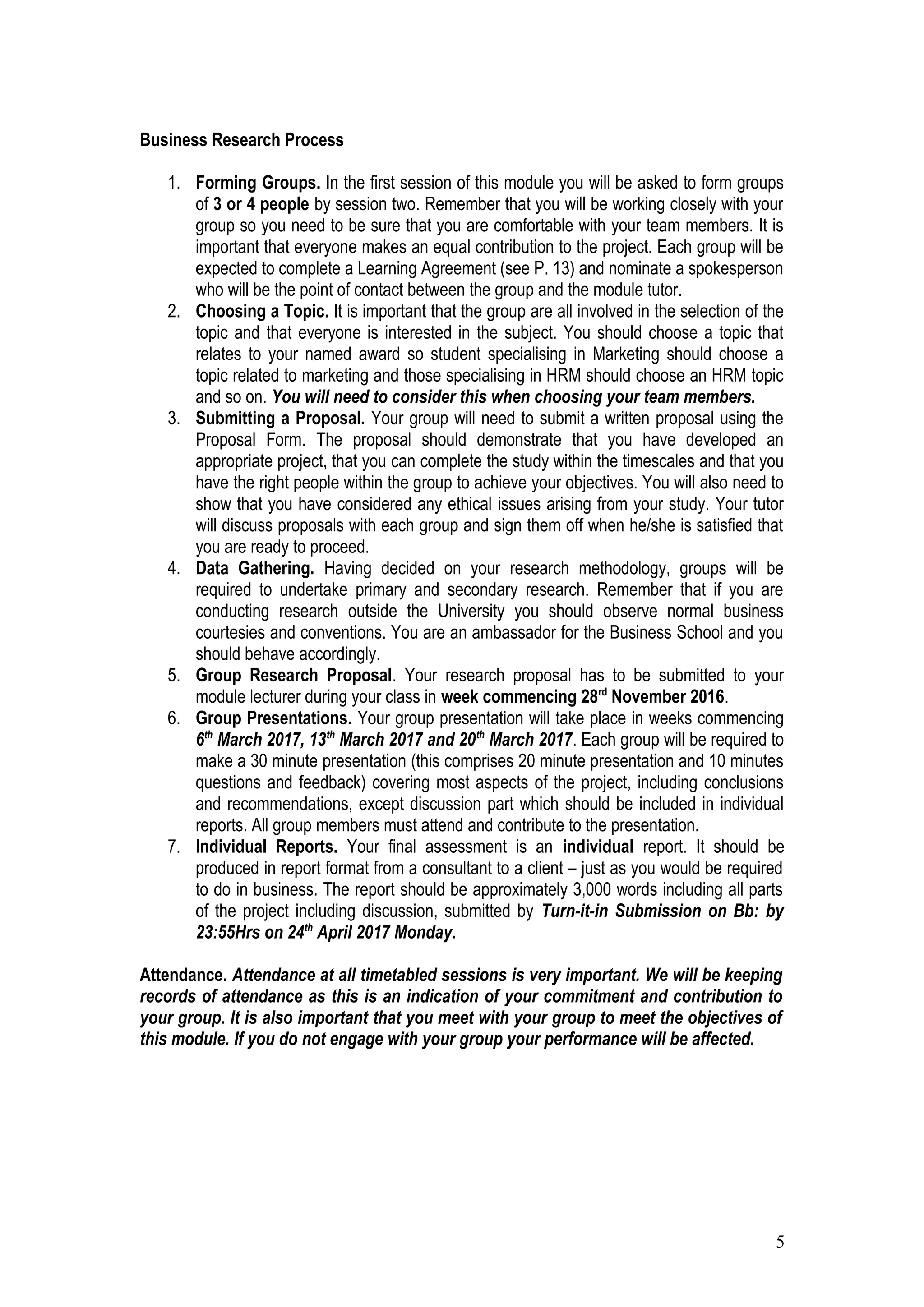 Business Research Process
1. Forming Groups. In the first session of this module you will be asked to form groups
of 3 or 4 people by session two. Remember that you will be working closely with your
group so you need to be sure that you are comfortable with your team members. It is
important that everyone makes an equal contribution to the project. Each group will be
expected to complete a Learning Agreement (see P. 13) and nominate a spokesperson
who will be the point of contact between the group and the module tutor.
2. Choosing a Topic. It is important that the group are all involved in the selection of the
topic and that everyone is interested in the subject. You should choose a topic that
relates to your named award so student specialising in Marketing should choose a
topic related to marketing and those specialising in HRM should choose an HRM topic
and so on. You will need to consider this when choosing your team members.
3. Submitting a Proposal. Your group will need to submit a written proposal using the
Proposal Form. The proposal should demonstrate that you have developed an
appropriate project, that you can complete the study within the timescales and that you
have the right people within the group to achieve your objectives. You will also need to
show that you have considered any ethical issues arising from your study. Your tutor
will discuss proposals with each group and sign them off when he/she is satisfied that
you are ready to proceed.
4. Data Gathering. Having decided on your research methodology, groups will be
required to undertake primary and secondary research. Remember that if you are
conducting research outside the University you should observe normal business
courtesies and conventions. You are an ambassador for the Business School and you
should behave accordingly.
5. Group Research Proposal. Your research proposal has to be submitted to your
module lecturer during your class in week commencing 28rd
November 2016.
6. Group Presentations. Your group presentation will take place in weeks commencing
6th
March 2017, 13th
March 2017 and 20th
March 2017. Each group will be required to
make a 30 minute presentation (this comprises 20 minute presentation and 10 minutes
questions and feedback) covering most aspects of the project, including conclusions
and recommendations, except discussion part which should be included in individual
reports. All group members must attend and contribute to the presentation.
7. Individual Reports. Your final assessment is an individual report. It should be
produced in report format from a consultant to a client – just as you would be required
to do in business. The report should be approximately 3,000 words including all parts
of the project including discussion, submitted by Turn-it-in Submission on Bb: by
23:55Hrs on 24th
April 2017 Monday.
Attendance. Attendance at all timetabled sessions is very important. We will be keeping
records of attendance as this is an indication of your commitment and contribution to
your group. It is also important that you meet with your group to meet the objectives of
this module. If you do not engage with your group your performance will be affected.
5
 