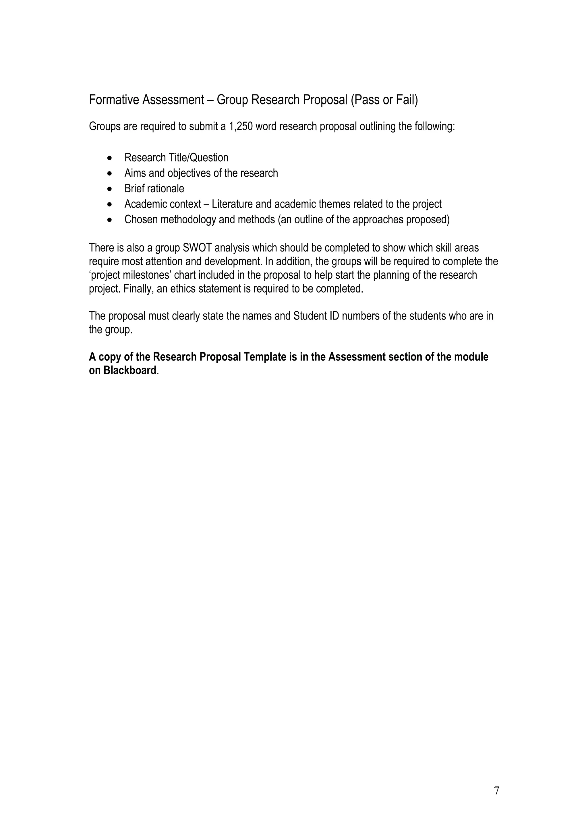 Formative Assessment – Group Research Proposal (Pass or Fail)
Groups are required to submit a 1,250 word research proposal outlining the following:
• Research Title/Question
• Aims and objectives of the research
• Brief rationale
• Academic context – Literature and academic themes related to the project
• Chosen methodology and methods (an outline of the approaches proposed)
There is also a group SWOT analysis which should be completed to show which skill areas
require most attention and development. In addition, the groups will be required to complete the
‘project milestones’ chart included in the proposal to help start the planning of the research
project. Finally, an ethics statement is required to be completed.
The proposal must clearly state the names and Student ID numbers of the students who are in
the group.
A copy of the Research Proposal Template is in the Assessment section of the module
on Blackboard.
7
 