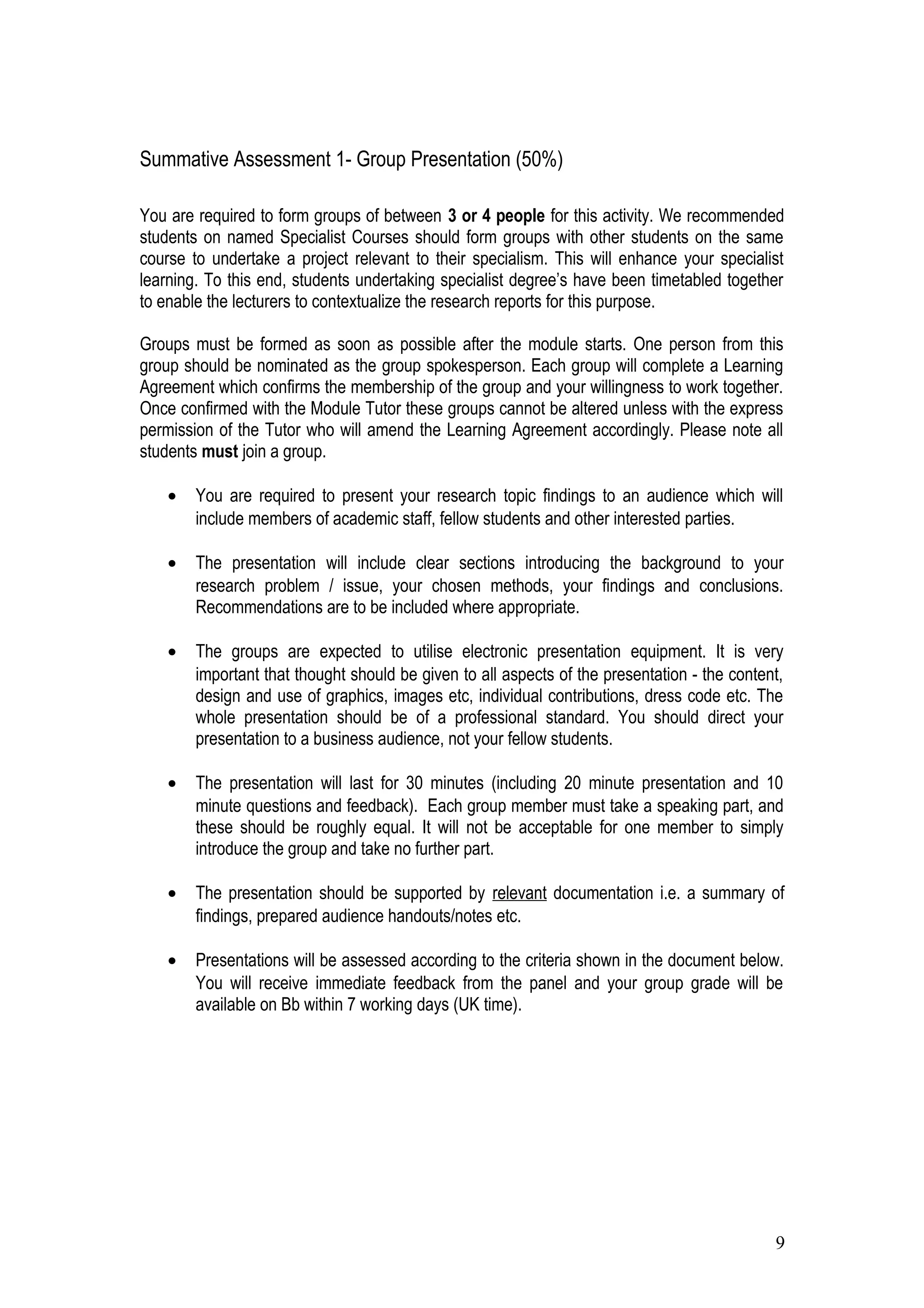 Summative Assessment 1- Group Presentation (50%)
You are required to form groups of between 3 or 4 people for this activity. We recommended
students on named Specialist Courses should form groups with other students on the same
course to undertake a project relevant to their specialism. This will enhance your specialist
learning. To this end, students undertaking specialist degree’s have been timetabled together
to enable the lecturers to contextualize the research reports for this purpose.
Groups must be formed as soon as possible after the module starts. One person from this
group should be nominated as the group spokesperson. Each group will complete a Learning
Agreement which confirms the membership of the group and your willingness to work together.
Once confirmed with the Module Tutor these groups cannot be altered unless with the express
permission of the Tutor who will amend the Learning Agreement accordingly. Please note all
students must join a group.
• You are required to present your research topic findings to an audience which will
include members of academic staff, fellow students and other interested parties.
• The presentation will include clear sections introducing the background to your
research problem / issue, your chosen methods, your findings and conclusions.
Recommendations are to be included where appropriate.
• The groups are expected to utilise electronic presentation equipment. It is very
important that thought should be given to all aspects of the presentation - the content,
design and use of graphics, images etc, individual contributions, dress code etc. The
whole presentation should be of a professional standard. You should direct your
presentation to a business audience, not your fellow students.
• The presentation will last for 30 minutes (including 20 minute presentation and 10
minute questions and feedback). Each group member must take a speaking part, and
these should be roughly equal. It will not be acceptable for one member to simply
introduce the group and take no further part.
• The presentation should be supported by relevant documentation i.e. a summary of
findings, prepared audience handouts/notes etc.
• Presentations will be assessed according to the criteria shown in the document below.
You will receive immediate feedback from the panel and your group grade will be
available on Bb within 7 working days (UK time).
9
 