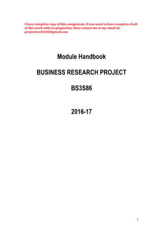 I have complete copy of this assignment. If you want to have complete draft
of this work with no plagiarism, then contact me at my email id:
projectwork185@gmail.com
Module Handbook
BUSINESS RESEARCH PROJECT
BS3S86
2016-17
1
 