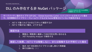 Non-NuGet dependencies
DLL のみ存在する非 NuGet パッケージ
サードパーティ製のライブラリが GAC （Global Assembly Cache）にインストールされていた場合
や、社内開発のライブラリ・フレームワークなどは NuGet管理されていない可能性がある
1. 開発元 / 開発者に連絡して対応可否を問い合わせる
2. .NET Portability Analyzer で解析する
ちなみにGACは .NET Core以降は
非推奨になっている
• .NET 6 で動くかどうかをどうやって確認するか
• .NET 6 で動かない場合、どうするか
確認方法
確認した結果、.NET 6 では稼働しない、または稼働するか不明だった場合
1. 他の .NET 対応済みライブラリに差し替えて再実装
2. 移行を諦める（！）
 