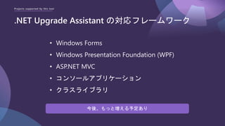 Projects supported by this tool
.NET Upgrade Assistant の対応フレームワーク
• Windows Forms
• Windows Presentation Foundation (WPF)
• ASP.NET MVC
• コンソールアプリケーション
• クラスライブラリ
今後、もっと増える予定あり
 