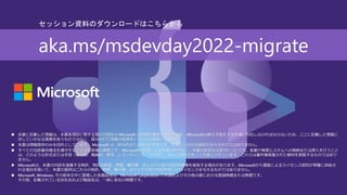 ◼ 本書に記載した情報は、本書各項目に関する発行日現在の Microsoft の見解を表明するものです。Microsoftは絶えず変化する市場に対応しなければならないため、ここに記載した情報に
対していかなる責務を負うものではなく、提示された情報の信憑性については保証できません。
◼ 本書は情報提供のみを目的としています。 Microsoft は、明示的または暗示的を問わず、本書にいかなる保証も与えるものではありません。
◼ すべての当該著作権法を遵守することはお客様の責務です。Microsoftの書面による明確な許可なく、本書の如何なる部分についても、転載や検索システムへの格納または挿入を行うこと
は、どのような形式または手段（電子的、機械的、複写、レコーディング、その他）、および目的であっても禁じられています。これらは著作権保護された権利を制限するものではあり
ません。
◼ Microsoftは、本書の内容を保護する特許、特許出願書、商標、著作権、またはその他の知的財産権を保有する場合があります。Microsoftから書面によるライセンス契約が明確に供給さ
れる場合を除いて、本書の提供はこれらの特許、商標、著作権、またはその他の知的財産へのライセンスを与えるものではありません。
◼ Microsoft, Windows, その他本文中に登場した各製品名は、Microsoft Corporation の米国およびその他の国における登録商標または商標です。
その他、記載されている会社名および製品名は、一般に各社の商標です。
aka.ms/msdevday2022-migrate
セッション資料のダウンロードはこちらから
 