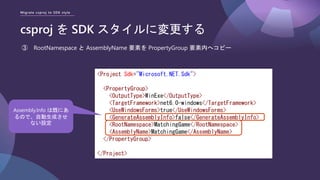 Migrate csproj to SDK style
csproj を SDK スタイルに変更する
③ RootNamespace と AssemblyName 要素を PropertyGroup 要素内へコピー
<Project Sdk="Microsoft.NET.Sdk">
<PropertyGroup>
<OutputType>WinExe</OutputType>
<TargetFramework>net6.0-windows</TargetFramework>
<UseWindowsForms>true</UseWindowsForms>
<GenerateAssemblyInfo>false</GenerateAssemblyInfo>
<RootNamespace>MatchingGame</RootNamespace>
<AssemblyName>MatchingGame</AssemblyName>
</PropertyGroup>
</Project>
Assembly.Info は既にあ
るので、自動生成させ
ない設定
 