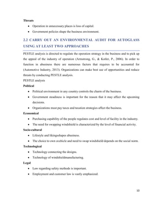 Threats
Operation in unnecessary places is loss of capital.
Government policies shape the business environment.

2.2 CARRY OUT AN ENVIRONMENTAL AUDIT FOR AUTOGLASS
USING AT LEAST TWO APPROACHES
PESTLE analysis is directed to regulate the operation strategy in the business and to pick up
the appeal of the industry of operation (Armstrong, G., & Kotler, P., 2006). In order to
function in abusiness there are numerous factors that requires to be accounted for
(Automotive Industry, 2013). Organizations can make best use of opportunities and reduce
threats by conducting PESTLE analysis.
PESTLE analysis
Political
Political environment in any country controls the charm of the business.
Government steadiness is important for the reason that it may affect the upcoming
decisions.
Organizations must pay taxes and taxation strategies affect the business.
Economical
Purchasing capability of the people regulates cost and level of facility in the industry.
The need for swapping windshield is characterized by the level of financial activity.
Socio-cultural
Lifestyle and likingsshapes abusiness.
The choice to own avehicle and need to swap windshield depends on the social norm.
Technological
Technology connecting the designs.
Technology of windshieldmanufacturing.
Legal
Law regarding safety methods is important.
Employment and customer law is vastly emphasized.

10

 