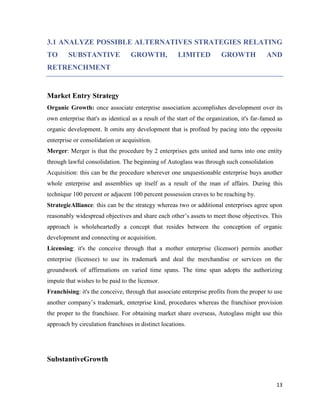 3.1 ANALYZE POSSIBLE ALTERNATIVES STRATEGIES RELATING
TO

SUBSTANTIVE

GROWTH,

LIMITED

GROWTH

AND

RETRENCHMENT

Market Entry Strategy
Organic Growth: once associate enterprise association accomplishes development over its
own enterprise that's as identical as a result of the start of the organization, it's far-famed as
organic development. It omits any development that is profited by pacing into the opposite
enterprise or consolidation or acquisition.
Merger: Merger is that the procedure by 2 enterprises gets united and turns into one entity
through lawful consolidation. The beginning of Autoglass was through such consolidation
Acquisition: this can be the procedure wherever one unquestionable enterprise buys another
whole enterprise and assemblies up itself as a result of the man of affairs. During this
technique 100 percent or adjacent 100 percent possession craves to be reaching by.
StrategicAlliance: this can be the strategy whereas two or additional enterprises agree upon
reasonably widespread objectives and share each other’s assets to meet those objectives. This
approach is wholeheartedly a concept that resides between the conception of organic
development and connecting or acquisition.
Licensing: it's the conceive through that a mother enterprise (licensor) permits another
enterprise (licensee) to use its trademark and deal the merchandise or services on the
groundwork of affirmations on varied time spans. The time span adopts the authorizing
impute that wishes to be paid to the licensor.
Franchising: it's the conceive, through that associate enterprise profits from the proper to use
another company’s trademark, enterprise kind, procedures whereas the franchisor provision
the proper to the franchisee. For obtaining market share overseas, Autoglass might use this
approach by circulation franchises in distinct locations.

SubstantiveGrowth

13

 