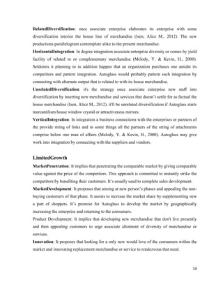 RelatedDiversification: once associate enterprise elaborates its enterprise with some
diversification interior the house line of merchandise (Isen, Alice M., 2012). The new
productions parallelogram contemplate alike to the present merchandise.
HorizontalIntegration: In degree integration associate enterprise diversity or comes by yield
facility of related to or complementary merchandise (Melody, Y. & Kevin, H., 2000).
Seldomis it planning to in addition happen that an organization purchases one amidst its
competitors and pattern integration. Autoglass would probably pattern such integration by
connecting with alternate output that is related to with its house merchandise.
UnrelatedDiversification: it's the strategy once associate enterprise new staff into
diversification by inserting new merchandise and services that doesn’t settle for as factual the
house merchandise (Isen, Alice M., 2012). it'll be unrelated diversification if Autoglass starts
mercantilism house window crystal or attractiveness mirrors.
VerticalIntegration: In integration a business connections with the enterprises or partners of
the provide string of links and in some things all the partners of the string of attachments
comprise below one man of affairs (Melody, Y. & Kevin, H., 2000). Autoglass may give
work into integration by connecting with the suppliers and vendors.

LimitedGrowth
MarketPenetration: It implies that penetrating the comparable market by giving comparable
value against the price of the competitors. This approach is committed to instantly strike the
competitors by benefiting their customers. It’s usually used to complete sales development.
MarketDevelopment: It proposes that aiming at new person’s phases and appealing the nonbuying customers of that phase. It assists to increase the market share by supplementing new
a part of shoppers. It’s promise for Autoglass to develop the market by geographically
increasing the enterprise and returning to the consumers.
Product Development: It implies that developing new merchandise that don't live presently
and then appealing customers to urge associate allotment of diversity of merchandise or
services.
Innovation: It proposes that looking for a only new would love of the consumers within the
market and innovating replacement merchandise or service to rendezvous that need.

14

 