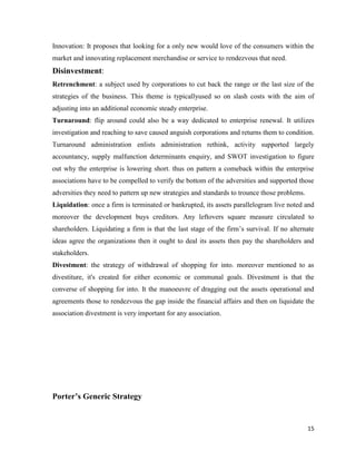 Innovation: It proposes that looking for a only new would love of the consumers within the
market and innovating replacement merchandise or service to rendezvous that need.

Disinvestment:
Retrenchment: a subject used by corporations to cut back the range or the last size of the
strategies of the business. This theme is typicallyused so on slash costs with the aim of
adjusting into an additional economic steady enterprise.
Turnaround: flip around could also be a way dedicated to enterprise renewal. It utilizes
investigation and reaching to save caused anguish corporations and returns them to condition.
Turnaround administration enlists administration rethink, activity supported largely
accountancy, supply malfunction determinants enquiry, and SWOT investigation to figure
out why the enterprise is lowering short. thus on pattern a comeback within the enterprise
associations have to be compelled to verify the bottom of the adversities and supported those
adversities they need to pattern up new strategies and standards to trounce those problems.
Liquidation: once a firm is terminated or bankrupted, its assets parallelogram live noted and
moreover the development buys creditors. Any leftovers square measure circulated to
shareholders. Liquidating a firm is that the last stage of the firm’s survival. If no alternate
ideas agree the organizations then it ought to deal its assets then pay the shareholders and
stakeholders.
Divestment: the strategy of withdrawal of shopping for into. moreover mentioned to as
divestiture, it's created for either economic or communal goals. Divestment is that the
converse of shopping for into. It the manoeuvre of dragging out the assets operational and
agreements those to rendezvous the gap inside the financial affairs and then on liquidate the
association divestment is very important for any association.

Porter’s Generic Strategy

15

 
