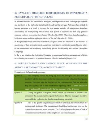 4.2 EVALUATE RESOURCE REQUIREMENTS TO IMPLEMENT A
NEW STRATEGY FOR AUTOGLASS
In order to calculate the resources of Autoglass, the organization must choice proper supplies
and put them in the particular departments to deliver the services. Autoglass has ranked its
human resources as a result it became the best service supplier of windscreens.Autoglass
additionally has fleet pairing which needs man power in addition and that they genuine
measure cautious concerning their hands (Dessler, G., 2000). Therefore Autoglassapplies a
lot in instruction and developing the talents of the staff (Dessler, G., 2000).
In thought of resources and time distributionAutoglass is that the innovator in the business as
anoutcome of their action the most operational materials to confirm the durability and safety
of the consumers and conjointly maintaining period in delivering the service (Autoglass
Company).
In the given situation the Autoglass Company is economical in their resources and efficient
in evaluating the resources to produce the most effective and satisfying service.

4.3 DISCUSS TARGETS AND TIMESCALES FOR ACHIEVEMENT FOR
AUTOGLASS TO MONITOR A GIVEN STRATEGY
Evaluation of the benchmark outcomes:
Quarter 1

The company should be bring up with the strategies and find out the
feasibility of the strategies whether the strategies would reflect in the expected
outcome. They can take the feedback of the customers and find out what else
they are looking for in the windscreen repairing service. There should be
weekly and monthly monitoring by the line managers of the divisions.

Quarter 2

During the period Autoglass should review the customer’s feedback and
implement the desired plan to expand the business. The line managers should be
responsible for collecting the feedbacks and acting towards it.

Quarter 3

This is the quarter of gathering information and takes research note on the
implemented strategies. The management should find out the gap between the
expected outcome and actual outcome. The GAP might occur because of lack of
coordination or inefficiency of the employees and line managers.
19

 