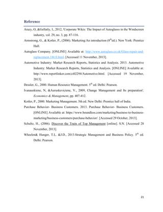 Reference
Arazy, O, &Gellatly, I., 2012, 'Corporate Wikis: The Impact of Autoglasss in the Windscreen
industry, vol. 29, no. 3, pp. 87-116.
Armstrong, G., & Kotler, P., (2006). Marketing:An introduction (8thed.). New York: Prentice
Hall.
Autoglass Company. [ONLINE] Available at: http://www.autoglass.co.uk/Glass-repair-andreplacement.186.0.html. [Accessed 11 November, 2013].
Automotive Industry: Market Research Reports, Statistics and Analysis. 2013. Automotive
Industry: Market Research Reports, Statistics and Analysis. [ONLINE] Available at:
http://www.reportlinker.com/ci02294/Automotive.html. [Accessed 19 November,
2013].
Dessler, G., 2000. Human Resource Management. 5th ed. Delhi: Pearson.
Ivanauskiene, N, &Auruskeviciene, V., 2009, Change Management and Its preparation',
Economics & Management, pp. 407-412.
Kotler, P., 2000. Marketing Management. 5th ed. New Delhi: Prentice hall of India.
Purchase Behavior- Business Customers. 2013. Purchase Behavior- Business Customers.
[ONLINE] Available at: https://www.boundless.com/marketing/business-to-businessmarketing/business-customers/purchase-behavior/. [Accessed 29 October, 2013].
Schultz, H., (2006). Discover the Traits of Top Management [online]. S.N. [Accessed 28
November, 2013].
Wheelen& Hunger, T.L. &J.D., 2013.Strategic Management and Business Policy. 5th ed.
Delhi: Pearson.

21

 