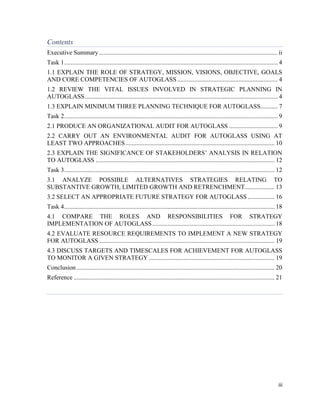 Contents
Executive Summary .................................................................................................................. ii
Task 1 ........................................................................................................................................ 4
1.1 EXPLAIN THE ROLE OF STRATEGY, MISSION, VISIONS, OBJECTIVE, GOALS
AND CORE COMPETENCIES OF AUTOGLASS ................................................................ 4
1.2 REVIEW THE VITAL ISSUES INVOLVED IN STRATEGIC PLANNING IN
AUTOGLASS ........................................................................................................................... 4
1.3 EXPLAIN MINIMUM THREE PLANNING TECHNIQUE FOR AUTOGLASS........... 7
Task 2 ........................................................................................................................................ 9
2.1 PRODUCE AN ORGANIZATIONAL AUDIT FOR AUTOGLASS ............................... 9
2.2 CARRY OUT AN ENVIRONMENTAL AUDIT FOR AUTOGLASS USING AT
LEAST TWO APPROACHES ............................................................................................... 10
2.3 EXPLAIN THE SIGNIFICANCE OF STAKEHOLDERS’ ANALYSIS IN RELATION
TO AUTOGLASS .................................................................................................................. 12
Task 3 ...................................................................................................................................... 12
3.1 ANALYZE POSSIBLE ALTERNATIVES STRATEGIES RELATING TO
SUBSTANTIVE GROWTH, LIMITED GROWTH AND RETRENCHMENT................... 13
3.2 SELECT AN APPROPRIATE FUTURE STRATEGY FOR AUTOGLASS ................. 16
Task 4 ...................................................................................................................................... 18
4.1 COMPARE THE ROLES AND RESPONSIBILITIES FOR STRATEGY
IMPLEMENTATION OF AUTOGLASS .............................................................................. 18
4.2 EVALUATE RESOURCE REQUIREMENTS TO IMPLEMENT A NEW STRATEGY
FOR AUTOGLASS ................................................................................................................ 19
4.3 DISCUSS TARGETS AND TIMESCALES FOR ACHIEVEMENT FOR AUTOGLASS
TO MONITOR A GIVEN STRATEGY ................................................................................ 19
Conclusion .............................................................................................................................. 20
Reference ................................................................................................................................ 21

iii

 