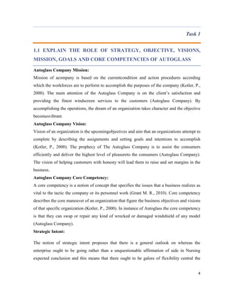 Task 1
1.1 EXPLAIN THE ROLE OF STRATEGY, OBJECTIVE, VISIONS,
MISSION, GOALS AND CORE COMPETENCIES OF AUTOGLASS
Autoglass Company Mission:
Mission of acompany is based on the currentcondition and action procedures according
which the workforces are to perform to accomplish the purposes of the company (Kotler, P.,
2000). The main attention of the Autoglass Company is on the client’s satisfaction and
providing the finest windscreen services to the customers (Autoglass Company). By
accomplishing the operations, the dream of an organization takes character and the objective
becomesvibrant.
Autoglass Company Vision:
Vision of an organization is the upcomingobjectives and aim that an organizations attempt to
complete by describing the assignments and setting goals and intentions to accomplish
(Kotler, P., 2000). The prophecy of The Autoglass Company is to assist the consumers
efficiently and deliver the highest level of pleasureto the consumers (Autoglass Company).
The vision of helping customers with honesty will lead them to raise and set margins in the
business.
Autoglass Company Core Competency:
A core competency is a notion of concept that specifies the issues that a business realizes as
vital to the tactic the company or its personnel work (Grant M. R., 2010). Core competency
describes the core maneuver of an organization that figure the business objectives and visions
of that specific organization (Kotler, P., 2000). In instance of Autoglass the core competency
is that they can swap or repair any kind of wrecked or damaged windshield of any model
(Autoglass Company).
Strategic Intent:
The notion of strategic intent proposes that there is a general outlook on whereas the
enterprise ought to be going rather than a unquestionable affirmation of aide in Nursing
expected conclusion and this means that there ought to be galore of flexibility central the
4

 