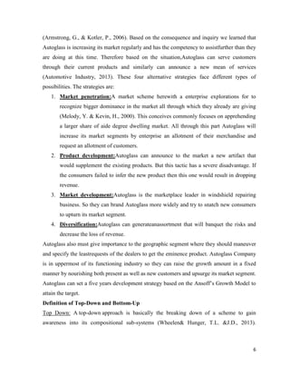 (Armstrong, G., & Kotler, P., 2006). Based on the consequence and inquiry we learned that
Autoglass is increasing its market regularly and has the competency to assistfurther than they
are doing at this time. Therefore based on the situation,Autoglass can serve customers
through their current products and similarly can announce a new mean of services
(Automotive Industry, 2013). These four alternative strategies face different types of
possibilities. The strategies are:
1. Market penetration:A market scheme herewith a enterprise explorations for to
recognize bigger dominance in the market all through which they already are giving
(Melody, Y. & Kevin, H., 2000). This conceives commonly focuses on apprehending
a larger share of aide degree dwelling market. All through this part Autoglass will
increase its market segments by enterprise an allotment of their merchandise and
request an allotment of customers.
2. Product development:Autoglass can announce to the market a new artifact that
would supplement the existing products. But this tactic has a severe disadvantage. If
the consumers failed to infer the new product then this one would result in dropping
revenue.
3. Market development:Autoglass is the marketplace leader in windshield repairing
business. So they can brand Autoglass more widely and try to snatch new consumers
to upturn its market segment.
4. Diversification:Autoglass can generateanassortment that will banquet the risks and
decrease the loss of revenue.
Autoglass also must give importance to the geographic segment where they should maneuver
and specify the leastrequests of the dealers to get the eminence product. Autoglass Company
is in uppermost of its functioning industry so they can raise the growth amount in a fixed
manner by nourishing both present as well as new customers and upsurge its market segment.
Autoglass can set a five years development strategy based on the Ansoff’s Growth Model to
attain the target.
Definition of Top-Down and Bottom-Up
Top Down: A top-down approach is basically the breaking down of a scheme to gain
awareness into its compositional sub-systems (Wheelen& Hunger, T.L. &J.D., 2013).

6

 