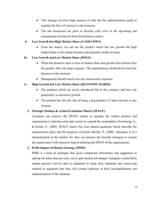 This strategy involves high amount of cash and the administration needs to
regulate the flow of currency in the business.
The star businesses are prior to become cash cows in the upcoming and
management can harvest from the business venture.
ii.

Low Growth but High Market Share (CASH COWS)
From the matrix, we can see the product which has low growth but high
market share is the steady business and generates steady revenue.

iii.

Low Growth and Low Market Share (DOGS)
When the products starts to lose its market share and growth rates decline then
the product falls into dogs category. The organizations should divest from the
business at this moment.
Management should watch over any unnecessary expenses.

iv.

High Growth but Low Market Share (QUESTION MARKS)
The products which are newly introduced fall in this category and have the
potentiality to maximize growth.
The product has also the risk of being a dog product if it does not turn in any
revenue.
2. Strategic Position & Action Evaluation Matrix (SPACE)
Autoglass can practice the SPACE matrix to regulate the market petition and
requirements to function and make tactics to expand the marketplace (Armstrong, G.,
& Kotler, P., 2006). SPACE matrix has four altered quadrants which describe the
organizations place and the progress of actions (Kotler, P., 2000). Autoglass is in a
sturdysituation in the market. So, they can practice the forceful strategies to seizure
the market and it will moreover help in defining the SWOT of the organizations.
3. Profit Impact of Market Strategy (PIMS)
PIMS is a kind of catalogue that gives compacted information and suggestion to
upkeep the plans that are carry out to gain modest advantages.Autoglass would likely
sustain person’s service data in alignment to study their standards and conceiving
method in alignment that they will contain pathway of their accomplishment and
implementation of the methods.

8

 