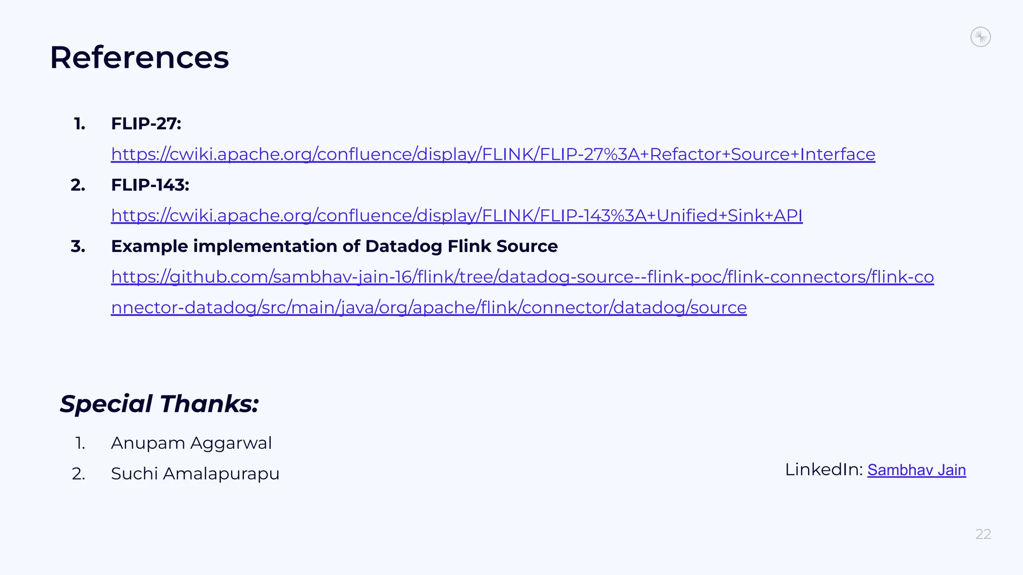 References 1. FLIP-27: https://cwiki.apache.org/conﬂuence/display/FLINK/FLIP-27%3A+Refactor+Source+Interface 2. FLIP-143: https://cwiki.apache.org/conﬂuence/display/FLINK/FLIP-143%3A+Uniﬁed+Sink+API 3. Example implementation of Datadog Flink Source https://github.com/sambhav-jain-16/ﬂink/tree/datadog-source--ﬂink-poc/ﬂink-connectors/ﬂink-co nnector-datadog/src/main/java/org/apache/ﬂink/connector/datadog/source Special Thanks: 1. Anupam Aggarwal 2. Suchi Amalapurapu 22 LinkedIn: Sambhav Jain 
