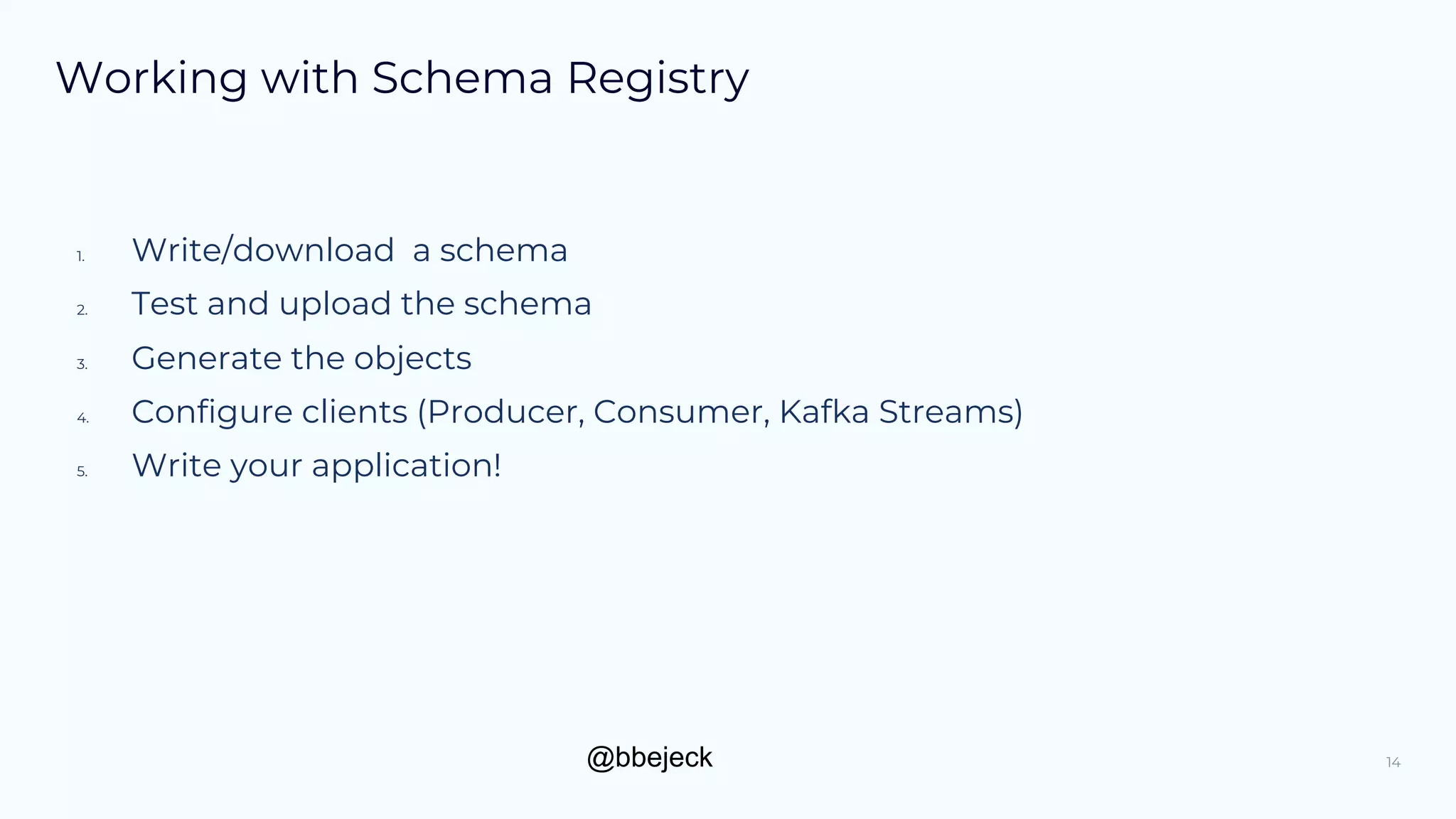 @bbejeck
Working with Schema Registry
1. Write/download a schema
2. Test and upload the schema
3. Generate the objects
4. Configure clients (Producer, Consumer, Kafka Streams)
5. Write your application!
14
 
