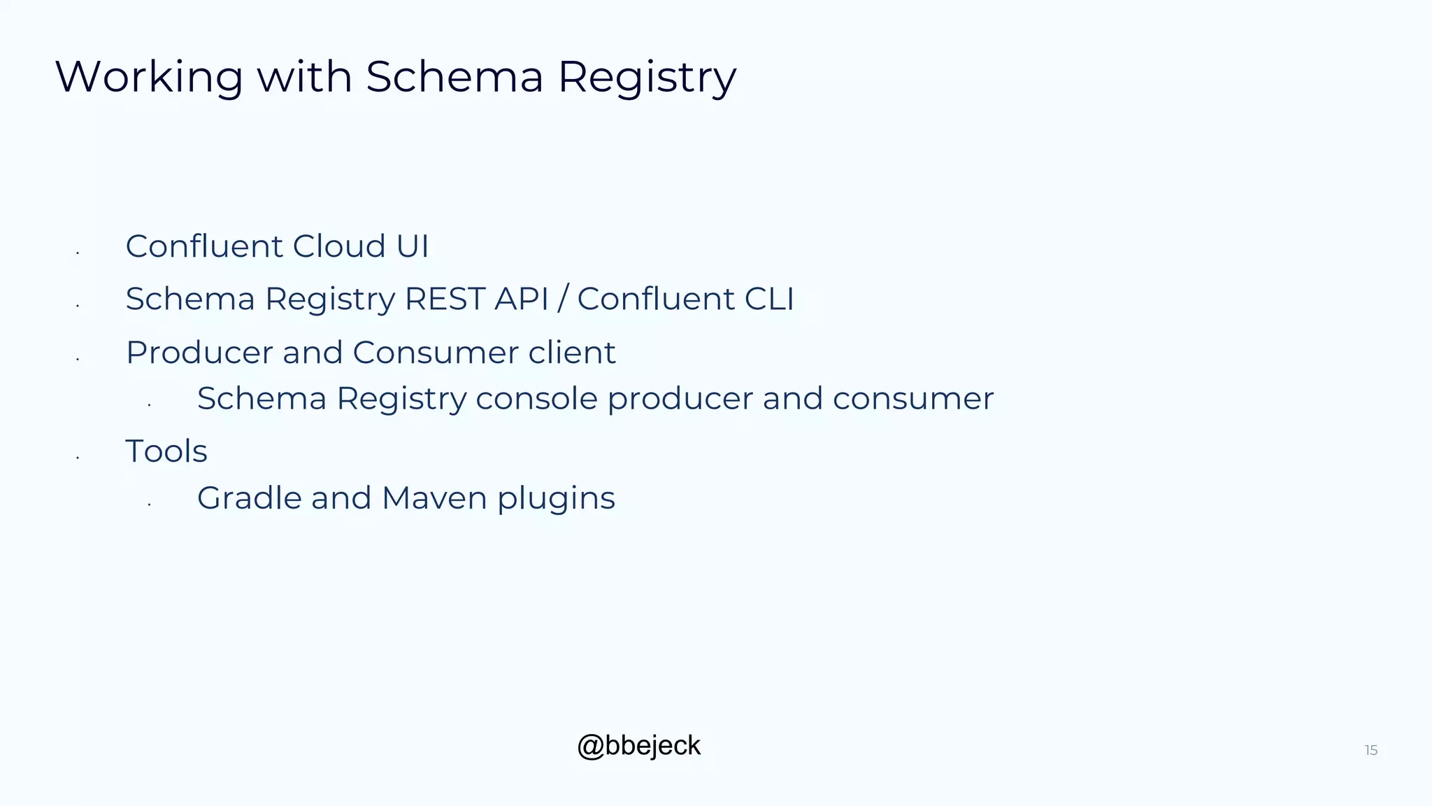 @bbejeck
Working with Schema Registry
• Confluent Cloud UI
• Schema Registry REST API / Confluent CLI
• Producer and Consumer client
• Schema Registry console producer and consumer
• Tools
• Gradle and Maven plugins
15
 