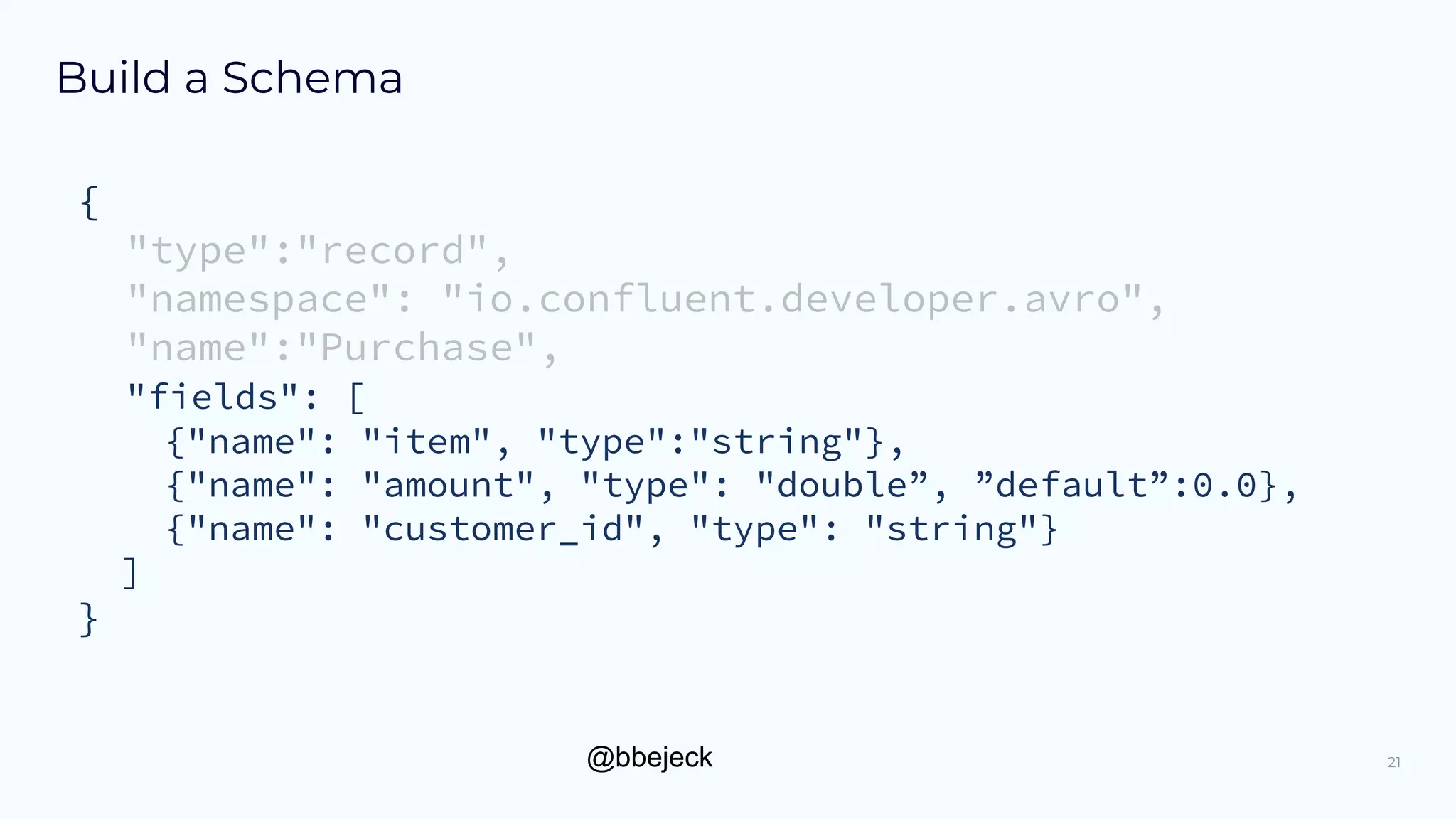 @bbejeck
Build a Schema
{
"type":"record",
"namespace": "io.confluent.developer.avro",
"name":"Purchase",
"fields": [
{"name": "item", "type":"string"},
{"name": "amount", "type": "double”, ”default”:0.0},
{"name": "customer_id", "type": "string"}
]
}
21
 