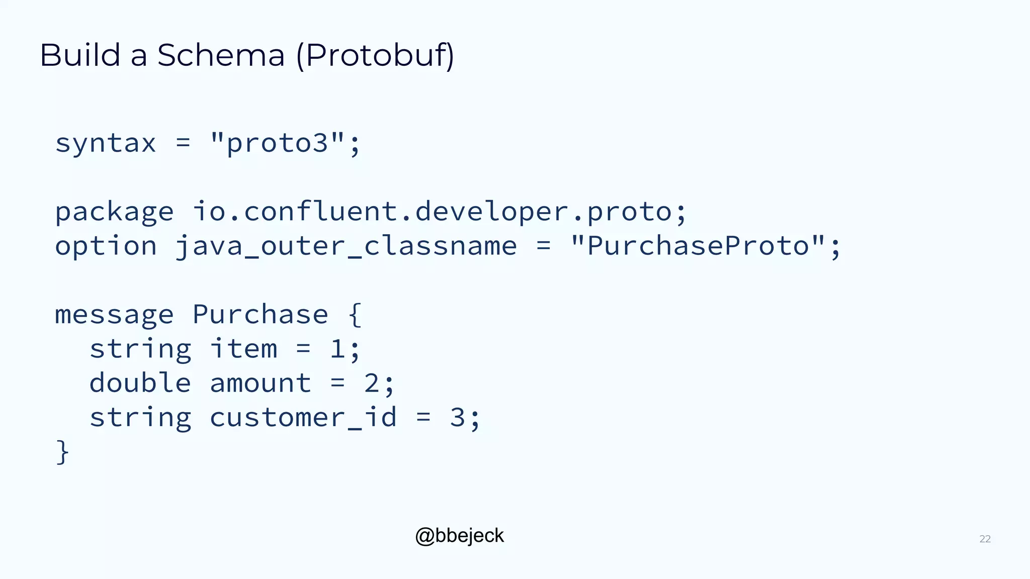 @bbejeck
Build a Schema (Protobuf)
syntax = "proto3";
package io.confluent.developer.proto;
option java_outer_classname = "PurchaseProto";
message Purchase {
string item = 1;
double amount = 2;
string customer_id = 3;
}
22
 