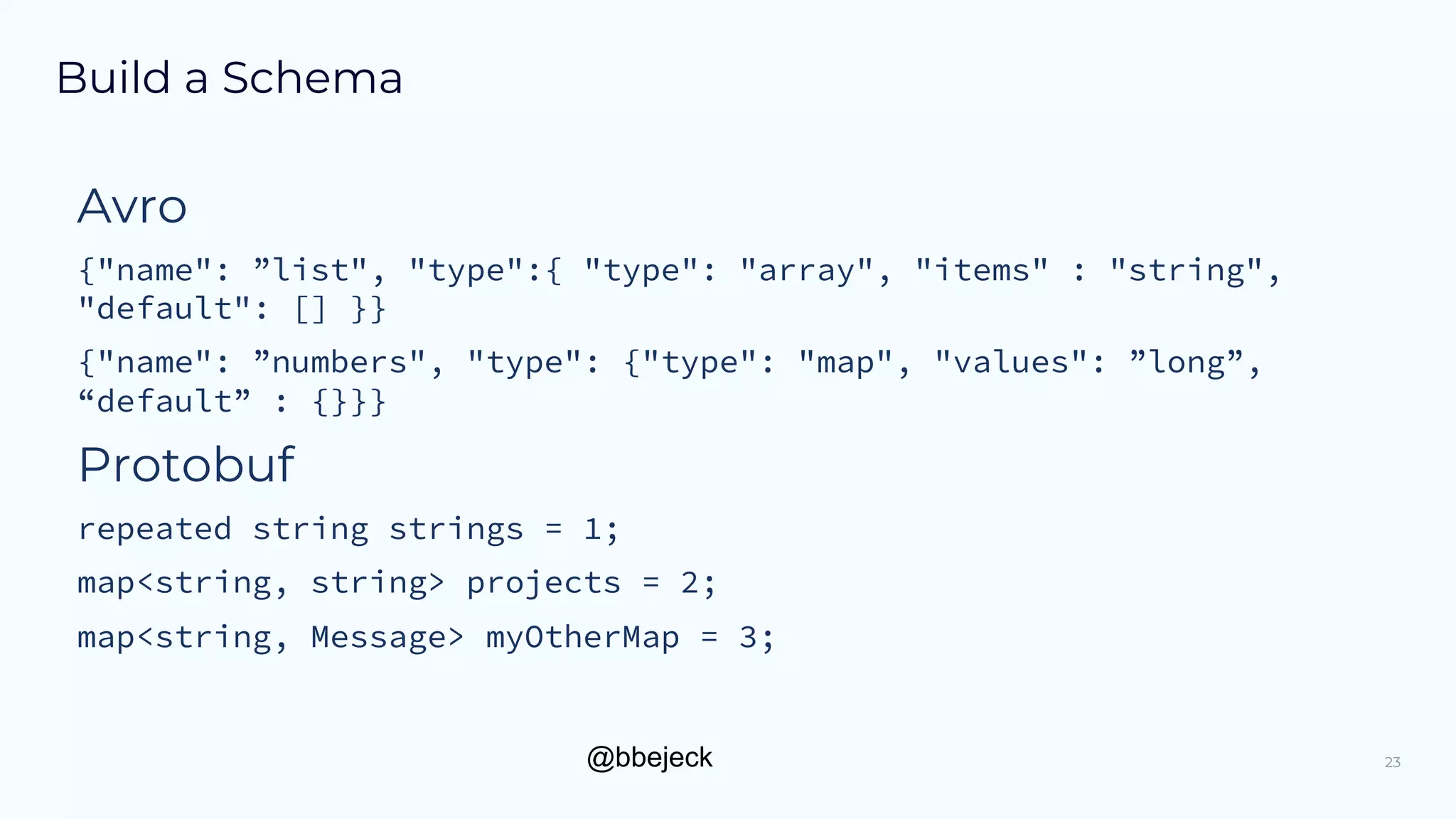 @bbejeck
Build a Schema
Avro
{"name": ”list", "type":{ "type": "array", "items" : "string",
"default": [] }}
{"name": ”numbers", "type": {"type": "map", "values": ”long”,
“default” : {}}}
Protobuf
repeated string strings = 1;
map<string, string> projects = 2;
map<string, Message> myOtherMap = 3;
23
 