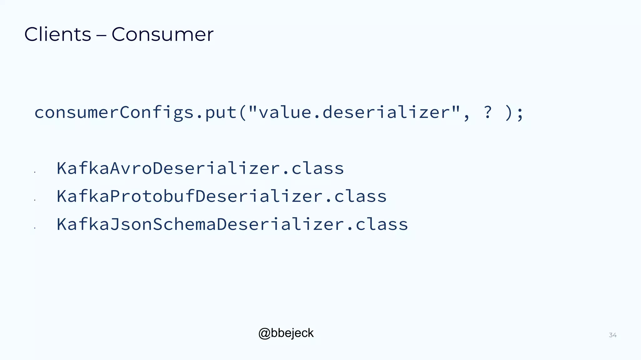 @bbejeck
Clients – Consumer
34
consumerConfigs.put("value.deserializer", ? );
• KafkaAvroDeserializer.class
• KafkaProtobufDeserializer.class
• KafkaJsonSchemaDeserializer.class
 