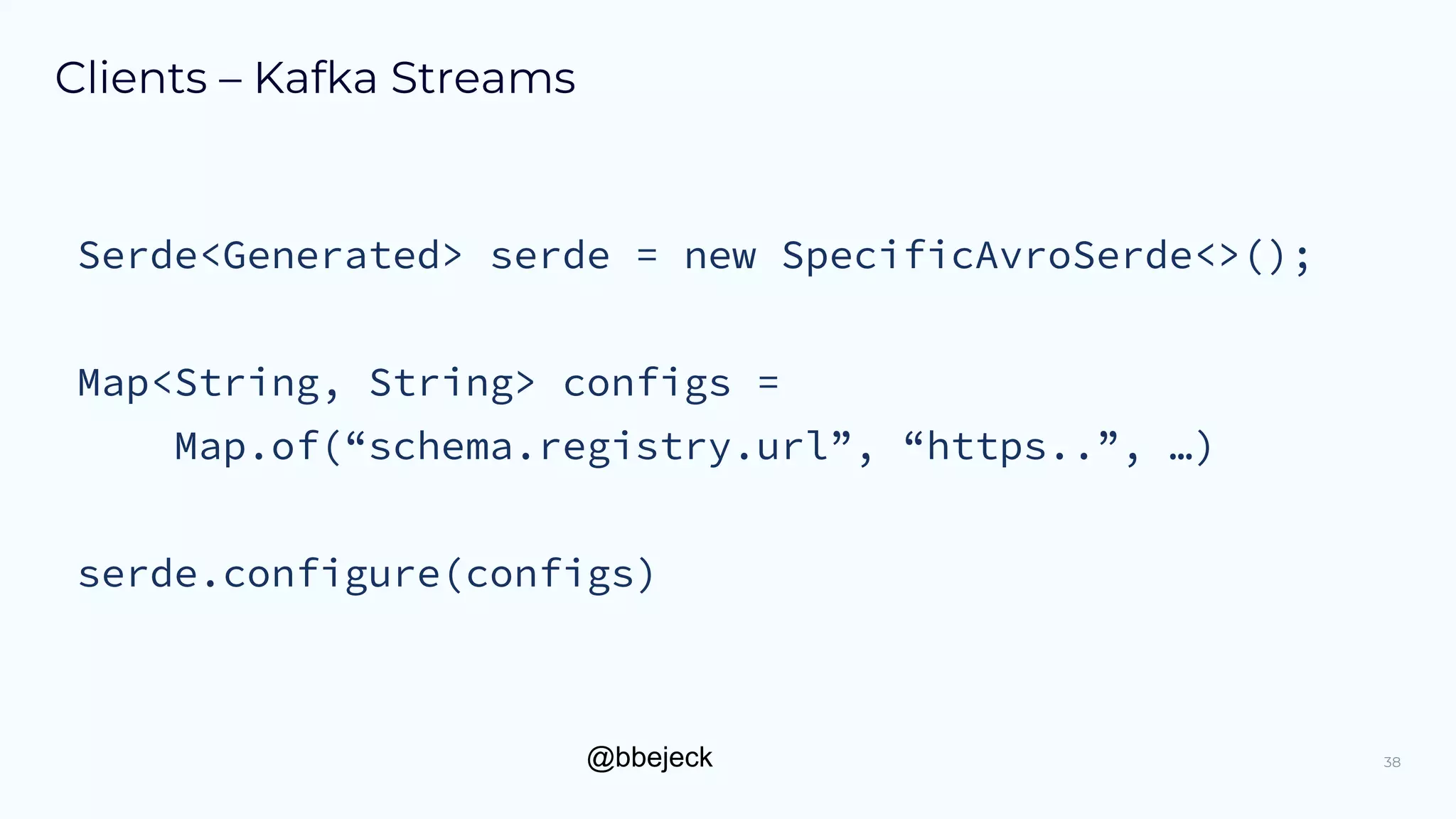 @bbejeck
Clients – Kafka Streams
38
Serde<Generated> serde = new SpecificAvroSerde<>();
Map<String, String> configs =
Map.of(“schema.registry.url”, “https..”, …)
serde.configure(configs)
 