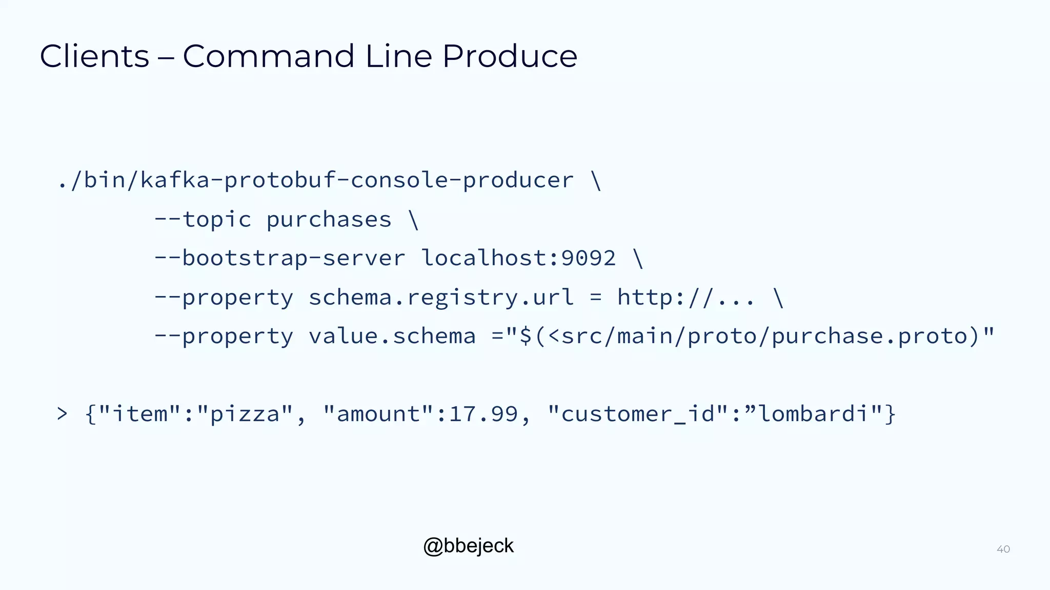 @bbejeck
Clients – Command Line Produce
40
./bin/kafka-protobuf-console-producer 
--topic purchases 
--bootstrap-server localhost:9092 
--property schema.registry.url = http://... 
--property value.schema ="$(<src/main/proto/purchase.proto)"
> {"item":"pizza", "amount":17.99, "customer_id":”lombardi"}
 