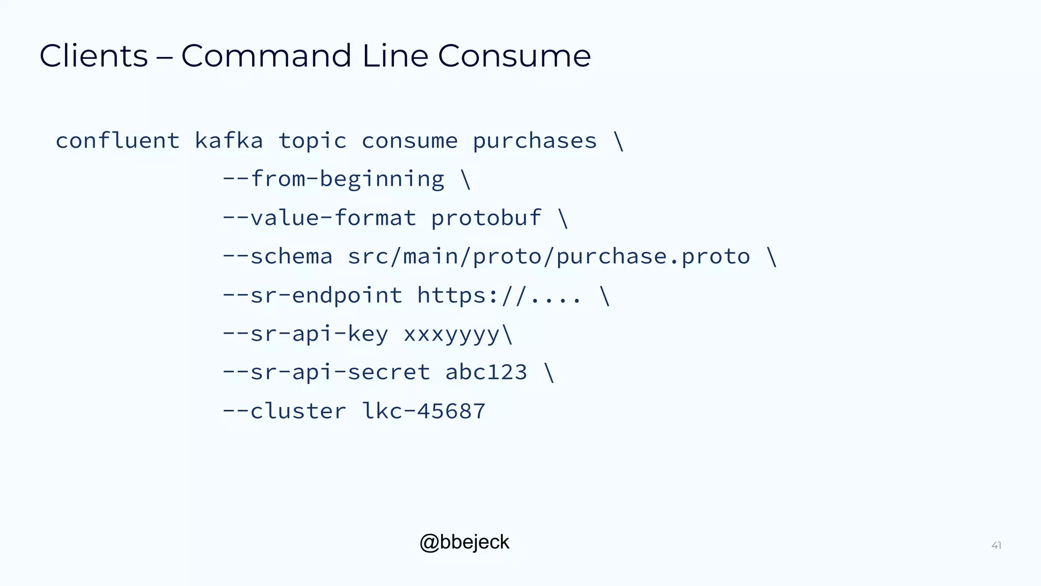 @bbejeck
Clients – Command Line Consume
41
confluent kafka topic consume purchases 
--from-beginning 
--value-format protobuf 
--schema src/main/proto/purchase.proto 
--sr-endpoint https://.... 
--sr-api-key xxxyyyy
--sr-api-secret abc123 
--cluster lkc-45687
 