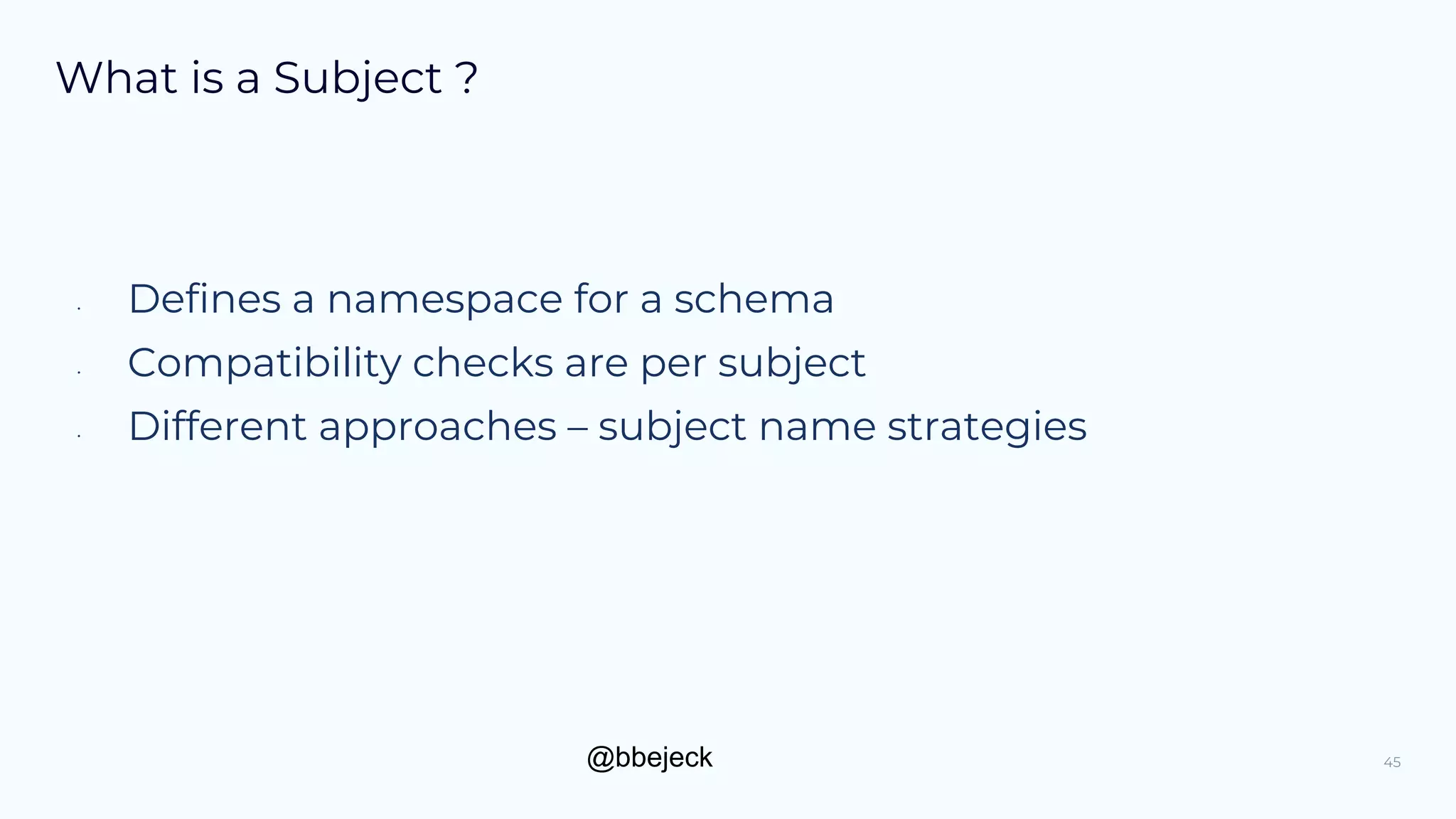 @bbejeck
What is a Subject ?
• Defines a namespace for a schema
• Compatibility checks are per subject
• Different approaches – subject name strategies
45
 