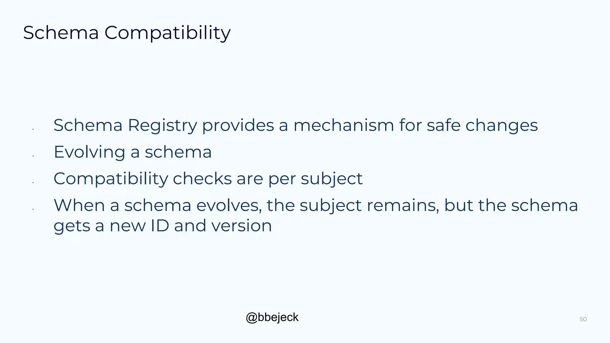 @bbejeck
Schema Compatibility
• Schema Registry provides a mechanism for safe changes
• Evolving a schema
• Compatibility checks are per subject
• When a schema evolves, the subject remains, but the schema
gets a new ID and version
50
 