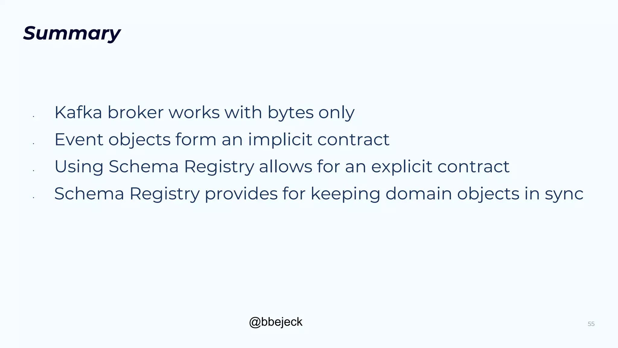 @bbejeck
Summary
• Kafka broker works with bytes only
• Event objects form an implicit contract
• Using Schema Registry allows for an explicit contract
• Schema Registry provides for keeping domain objects in sync
55
 