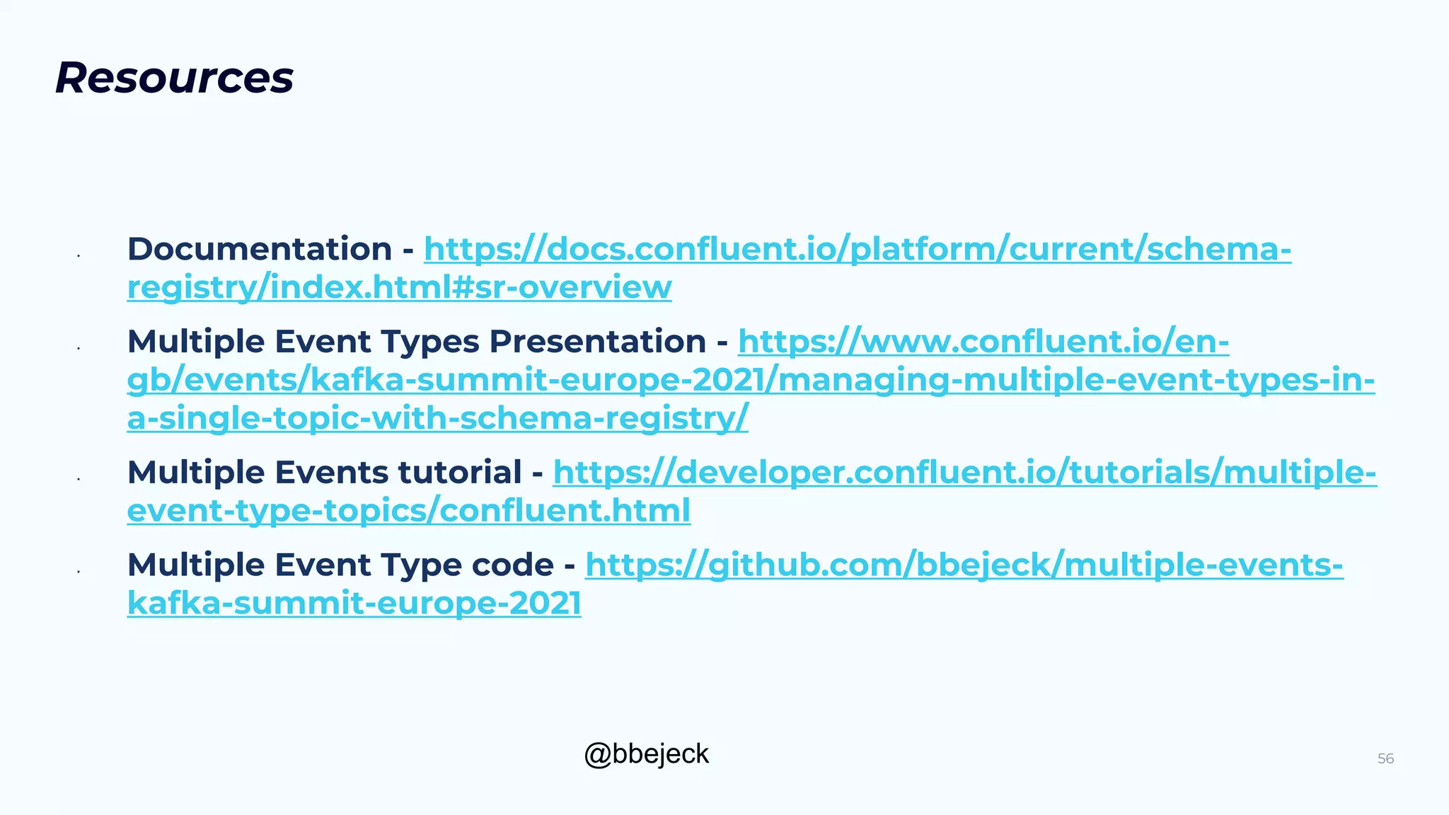 @bbejeck
Resources
• Documentation - https://docs.confluent.io/platform/current/schema-
registry/index.html#sr-overview
• Multiple Event Types Presentation - https://www.confluent.io/en-
gb/events/kafka-summit-europe-2021/managing-multiple-event-types-in-
a-single-topic-with-schema-registry/
• Multiple Events tutorial - https://developer.confluent.io/tutorials/multiple-
event-type-topics/confluent.html
• Multiple Event Type code - https://github.com/bbejeck/multiple-events-
kafka-summit-europe-2021
56
 