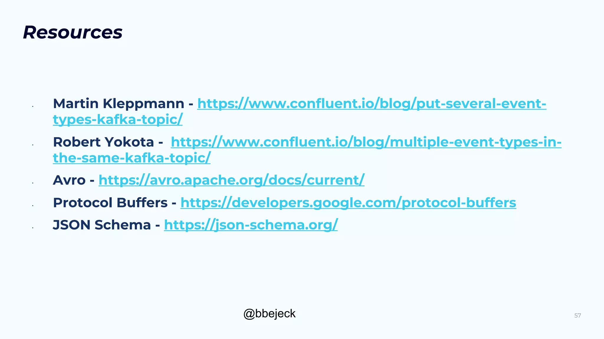 @bbejeck
Resources
• Martin Kleppmann - https://www.confluent.io/blog/put-several-event-
types-kafka-topic/
• Robert Yokota - https://www.confluent.io/blog/multiple-event-types-in-
the-same-kafka-topic/
• Avro - https://avro.apache.org/docs/current/
• Protocol Buffers - https://developers.google.com/protocol-buffers
• JSON Schema - https://json-schema.org/
57
 