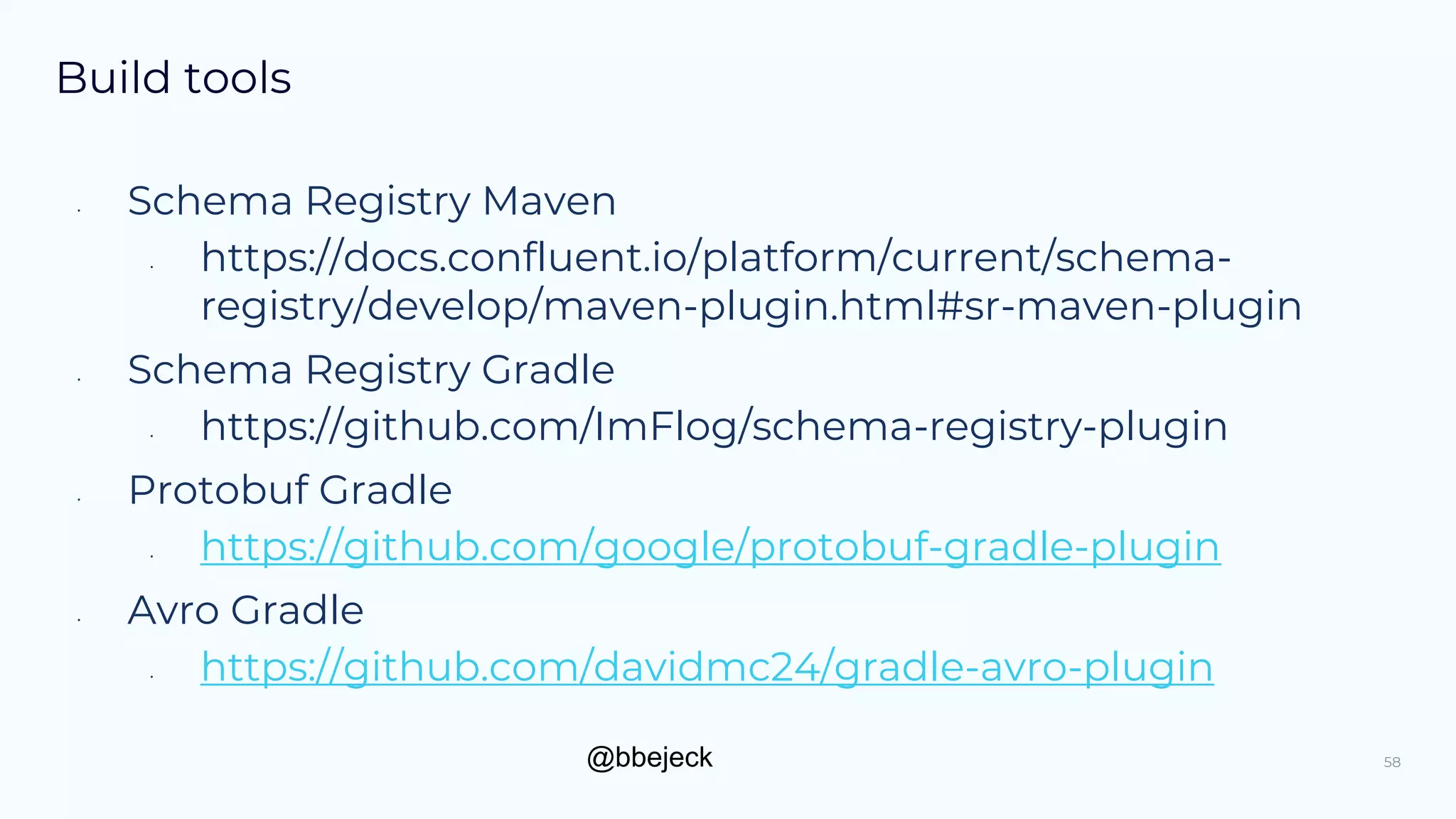 @bbejeck
Build tools
58
• Schema Registry Maven
• https://docs.confluent.io/platform/current/schema-
registry/develop/maven-plugin.html#sr-maven-plugin
• Schema Registry Gradle
• https://github.com/ImFlog/schema-registry-plugin
• Protobuf Gradle
• https://github.com/google/protobuf-gradle-plugin
• Avro Gradle
• https://github.com/davidmc24/gradle-avro-plugin
 