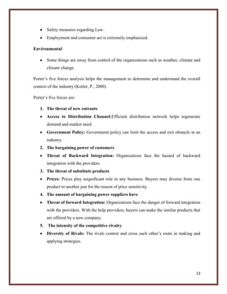 Safety measures regarding Law.
Employment and consumer act is extremely emphasized.
Environmental
Some things are away from control of the organizations such as weather, climate and
climate change.
Porter’s five forces analysis helps the management to determine and understand the overall
context of the industry (Kotler, P., 2000).
Porter’s five forces are:
1. The threat of new entrants
Access to Distribution Channel:Efficient distribution network helps togenerate
demand and market need.
Government Policy: Government policy can limit the access and exit obstacle in an
industry.
2. The bargaining power of customers
Threat of Backward Integration: Organizations face the hazard of backward
integration with the providers.
3. The threat of substitute products
Prices: Prices play asignificant role in any business. Buyers may diverse from one
product to another just for the reason of price sensitivity.
4. The amount of bargaining power suppliers have
Threat of forward Integration: Organizations face the danger of forward integration
with the providers. With the help providers, buyers can make the similar products that
are offered by a new company.
5.

The intensity of the competitive rivalry
Diversity of Rivals: The rivals contest and cross each other’s route in making and
applying strategies.

13

 