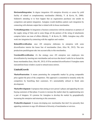 HorizontalIntegration: In degree integration AN enterprise diversity or comes by yield
facility of related or complementary merchandise (Melody, Y. & Kevin, H., 2000).
Seldomit's attending to to boot happen that an organization purchases one amidst its
competitors and pattern integration. Autoglass would doubtless pattern such integration by
connecting with alternate output that is related with its house merchandise.
VerticalIntegration: In integration a business connections with the enterprises or partners of
the supply string of links and in some things all the partners of the string of attachments
comprise below one man of affairs (Melody, Y. & Kevin, H., 2000). Autoglass may offer
work into integration by connecting with the suppliers and vendors.
RelatedDiversification: once AN enterprise elaborates its enterprise with some
diversification interior the house line of merchandise (Isen, Alice M., 2012). The new
productions parallelogram take into account alike to this merchandise.
UnrelatedDiversification: it's the strategy once AN enterprise new employees into
diversification by inserting new merchandise and services that doesn’t settle for as factual the
house merchandise (Isen, Alice M., 2012). It’ll be unrelated diversification if Autoglass starts
mercantilism house window crystal or attractiveness mirrors.

LimitedGrowth
MarketPenetration: It means penetrating the comparable market by giving comparable
price against the price of the competitors. This approach is committed to instantly strike the
competitors by benefiting their customers. It’s unremarkably utilised to finish sales
development.
MarketDevelopment: It proposes that aiming at new person’s phases and appealing the nonbuying customers of that phase. It assists to increase the market share by supplementing new
a part of shoppers. It’s promise for Autoglass to develop the market by geographically
increasing the enterprise and returning to the consumers.
ProductDevelopment: It means developing new merchandise that don't live presently then
appealing customers to urge AN allotment of diversity of merchandise or services.

16

 