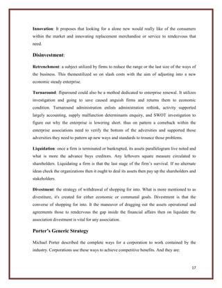 Innovation: It proposes that looking for a alone new would really like of the consumers
within the market and innovating replacement merchandise or service to rendezvous that
need.

Disinvestment:
Retrenchment: a subject utilized by firms to reduce the range or the last size of the ways of
the business. This themeutilized so on slash costs with the aim of adjusting into a new
economic steady enterprise.
Turnaround: fliparound could also be a method dedicated to enterprise renewal. It utilizes
investigation and going to save caused anguish firms and returns them to economic
condition. Turnaround administration enlists administration rethink, activity supported
largely accounting, supply malfunction determinants enquiry, and SWOT investigation to
figure out why the enterprise is lowering short. thus on pattern a comeback within the
enterprise associations need to verify the bottom of the adversities and supported those
adversities they need to pattern up new ways and standards to trounce those problems.
Liquidation: once a firm is terminated or bankrupted, its assets parallelogram live noted and
what is more the advance buys creditors. Any leftovers square measure circulated to
shareholders. Liquidating a firm is that the last stage of the firm’s survival. If no alternate
ideas check the organizations then it ought to deal its assets then pay up the shareholders and
stakeholders.
Divestment: the strategy of withdrawal of shopping for into. What is more mentioned to as
divestiture, it's created for either economic or communal goals. Divestment is that the
converse of shopping for into. It the maneuver of dragging out the assets operational and
agreements those to rendezvous the gap inside the financial affairs then on liquidate the
association divestment is vital for any association.

Porter’s Generic Strategy
Michael Porter described the complete ways for a corporation to work contained by the
industry. Corporations use these ways to achieve competitive benefits. And they are:

17

 
