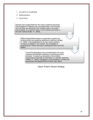1. Overall Cost Leadership
2. Differentiation
3. Focal Point

Overall Cost LeadershipFrom the case it might be assumed
that Autoglass is following the cost leadership in the industry
and that they are delivering their facilities within the lowest
cost possible. It is useful to pull in a lot of clients and enter in
the new market (Kotler, P., 2000).

DifferentiationDifferentiation is essential to gather the
surplus profits and grabbing additional customers (Kotler,
P., 2000). Cost leadership on its own cannot assist a
company to delight in the market. The Autoglass is
proposing 24/7 client services to distinguish them from the
others.
Focal PointAutoglass has converted them the most
operative windscreen repairing or switching service
provider. To speed up business in the industry
organizations requisite to specialize in a specific objective
(Kotler, P., 2000). Autoglass is concentrating in serving the
consumers and please them for their cash value.

Figure: Porter’s Generic Strategy

18

 