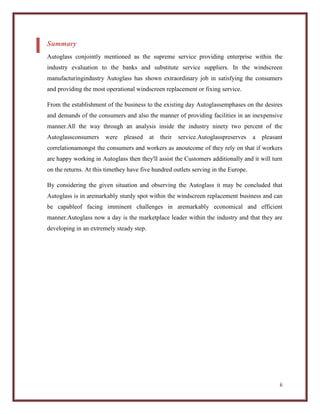 Summary
Autoglass conjointly mentioned as the supreme service providing enterprise within the
industry evaluation to the banks and substitute service suppliers. In the windscreen
manufacturingindustry Autoglass has shown extraordinary job in satisfying the consumers
and providing the most operational windscreen replacement or fixing service.
From the establishment of the business to the existing day Autoglassemphases on the desires
and demands of the consumers and also the manner of providing facilities in an inexpensive
manner.All the way through an analysis inside the industry ninety two percent of the
Autoglassconsumers

were

pleased

at

their

service.Autoglasspreserves

a

pleasant

correlationamongst the consumers and workers as anoutcome of they rely on that if workers
are happy working in Autoglass then they'll assist the Customers additionally and it will turn
on the returns. At this timethey have five hundred outlets serving in the Europe.
By considering the given situation and observing the Autoglass it may be concluded that
Autoglass is in aremarkably sturdy spot within the windscreen replacement business and can
be capableof facing imminent challenges in aremarkably economical and efficient
manner.Autoglass now a day is the marketplace leader within the industry and that they are
developing in an extremely steady step.

ii

 