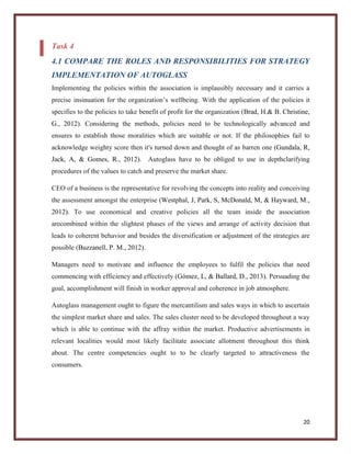 Task 4
4.1 COMPARE THE ROLES AND RESPONSIBILITIES FOR STRATEGY
IMPLEMENTATION OF AUTOGLASS
Implementing the policies within the association is implausibly necessary and it carries a
precise insinuation for the organization’s wellbeing. With the application of the policies it
specifies to the policies to take benefit of profit for the organization (Brad, H.& B. Christine,
G., 2012). Considering the methods, policies need to be technologically advanced and
ensures to establish those moralities which are suitable or not. If the philosophies fail to
acknowledge weighty score then it's turned down and thought of as barren one (Gundala, R,
Jack, A, & Gomes, R., 2012). Autoglass have to be obliged to use in depthclarifying
procedures of the values to catch and preserve the market share.
CEO of a business is the representative for revolving the concepts into reality and conceiving
the assessment amongst the enterprise (Westphal, J, Park, S, McDonald, M, & Hayward, M.,
2012). To use economical and creative policies all the team inside the association
arecombined within the slightest phases of the views and arrange of activity decision that
leads to coherent behavior and besides the diversification or adjustment of the strategies are
possible (Buzzanell, P. M., 2012).
Managers need to motivate and influence the employees to fulfil the policies that need
commencing with efficiency and effectively (Gómez, L, & Ballard, D., 2013). Persuading the
goal, accomplishment will finish in worker approval and coherence in job atmosphere.
Autoglass management ought to figure the mercantilism and sales ways in which to ascertain
the simplest market share and sales. The sales cluster need to be developed throughout a way
which is able to continue with the affray within the market. Productive advertisements in
relevant localities would most likely facilitate associate allotment throughout this think
about. The centre competencies ought to to be clearly targeted to attractiveness the
consumers.

20

 