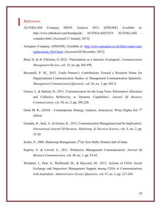 References
AUTOGLASS

Company

SWOT

Analysis

http://www.mbaskool.com/brandguide/

2013.

[ONLINE]

AUTOGLASS/5319-

Available
AUTOGLASS

at:
-

company.html. [Accessed 11 January, 2013].
Autoglass Company. [ONLINE] Available at: http://www.autoglass.co.uk/Glass-repair-andreplacement.186.0.html. [Accessed 06 December, 2013].
Brad, H, & B. Christine, G 2012, ‘Participation as a function of program', Communication
Management Review, vol. 15, no. pp. 485-499.
Buzzanell, P. M., 2012, 'Linda Putnam’s Contributions Toward a Research Home for
Organizational Communication Studies in Management Communication Quarterly',
Management Communication Quarterly, vol. 26, no. 3, pp. 482-4.
Gómez, L, & Ballard, D., 2013, 'Communication for the Long Term: Information Allocation
and Collective Reflexivity as Dynamic Capabilities', Journal Of Business
Communication, vol. 50, no. 2, pp. 208-220.
Grant M. R., (2010) – Contemporary Strategy Analysis, Amazon.co, Wiley Higher Ed; 7th
edition.
Gundala, R., Jack, A., & Gomes, R., 2012, Communication Management and Its Implication',
International Journal Of Business, Marketing, & Decision Science, vol. 5, no. 2, pp.
35-50.
Kotler, P., 2000. Marketing Management. 5thed. New Delhi: Prentice hall of India.
Kupritz, V. & Cowell, E., 2011, 'Productive Management Communication', Journal Of
Business Communication, vol. 48, no. 1, pp. 54-82.
Westphal, J., Park, S., McDonald, M., & Hayward, M., 2012, 'Actions of CEOs: Social
Exchange and Impression Management Support among CEOs in Communications
with Journalists', Administrative Science Quarterly, vol. 57, no. 2, pp. 217-268.

23

 
